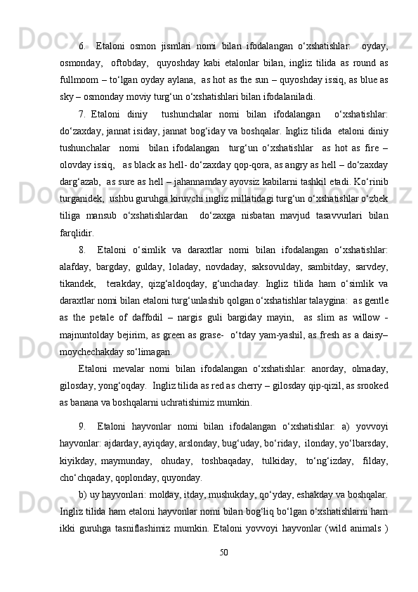 6.   Etaloni   osmon   jismlari   nomi   bilan   ifodalangan   o‘xshatishlar:     oyday,
osmonday,     oftobday,     quyoshday   kabi   etalonlar   bilan,   ingliz   tilida   as   round   as
fullmoom   – to‘lgan oyday aylana,    as hot as the sun   – quyoshday issiq, as blue as
sky – osmonday moviy turg‘un o‘xshatishlari bila n  ifodalaniladi. 
7. Etaloni   diniy     tushunchalar   nomi   bilan   ifodalangan     o‘xshatishlar:
do‘zaxda y , jannat isiday, jannat bog‘iday   va boshqalar.   Ingliz tilida   etaloni diniy
tushunchalar     nomi     bilan   ifodalangan     turg‘un   o‘xshatishlar     as   hot   as   fire   –
olovday issiq,   as black as hell- do‘zaxday qop-qora, as angry as hell – do‘zaxday
darg‘azab,   as sure as hell – jahannamday ayovsiz kabilarni tashkil etadi. Ko‘rinib
turganidek,  ushbu guruhga kiruvchi ingliz millatidagi turg‘un o‘xshatishlar o‘zbek
tiliga   mansub   o‘xshatishlardan     do‘zaxga   nisbatan   mavjud   tasavvurlari   bilan
farqlidir. 
8.   Etaloni   o‘simlik   va   daraxtlar   nomi   bilan   ifodalangan   o‘xshatishlar:
alafday,   bargday,   gulday,   loladay,   novdaday,   saksovulday,   sambitday,   sarvdey,
tikandek,     terakday,   qizg‘aldoqday,   g‘unchaday.   Ingliz   tilida   ham   o‘simlik   va
daraxtlar nomi bilan etaloni turg‘unlashib qolgan o‘xshatishlar talaygina:    as gentle
as   the   petale   of   daffodil   –   nargis   guli   bargiday   mayin,     as   slim   as   willow   -
majnuntolday bejirim, as green as grase-    o‘tday yam-yashil, as fresh as a daisy–
moychechakday so‘limagan.
Etaloni   mevalar   nomi   bilan   ifodalangan   o‘xshatishlar:   anorday,   olmaday,
gilosday, yong‘oqday.  Ingliz  t ilida  as red as cherry –  gilo s day  q ip -q izil , as srooked
as banana  va   bo shq alarni  uch ra t i sh imiz   m u mkin . 
9.   E taloni   hayvonlar   nomi   bilan   ifodalangan   o‘xshatishlar:   a)   yovvoyi
hayvonlar: ajdarday, ayiqday, arslonday, bug‘uday, bo‘riday,  ilonday, yo‘lbarsday,
kiyikday,   maymunday,     ohuday,     to sh baqaday,     tulkiday,     to‘ng‘izday,     filday,
cho‘chqaday, qoplonday, quyonday.
b) uy hayvonlari: molday, itday, mushukday, qo‘yday, eshakday va boshqalar.
Ingliz tilida ham etaloni hayvonlar nomi bilan bog‘liq bo‘lgan o‘xshatishlarni ham
ikki   guruhga   tasniflashimiz   mumkin.   Etaloni   yovvoyi   hayvonlar   (wild   animals   )
50 
