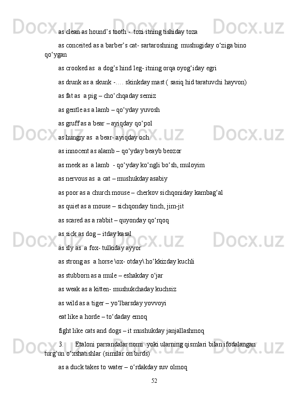 as clean as hound’s tooth -  tozi itning tishiday toza
as conceited as a barber’s cat- sartaroshning  mushugiday o‘ziga bino 
qo‘ygan 
as crooked as  a dog’s hind leg- itning orqa oyog‘iday egri
as drunk as a skunk -…. skinkday mast ( sasiq hid taratuvchi hayvon)
as fat as  a pig – cho‘chqaday semiz
as gentle as a lamb – qo‘yday yuvosh 
as gruff as a bear – ayiqday qo‘pol
as hungry as  a bear- ayiqday och 
as innocent as alamb – qo‘yday beayb beozor 
as meek as  a lamb  - qo‘yday ko‘ngli bo‘sh, muloyim 
as nervous as  a cat – mushukday asabiy 
as poor as a church mouse – cherkov sichqoniday kambag‘al
as quiet as a mouse – sichqonday tinch, jim-jit
as scared as a rabbit – quyonday qo‘rqoq
as sick as dog – itday kasal
as sly as  a fox- tulkiday ayyor 
as strong as  a horse \ox- otday\ ho‘kkizday kuchli 
as stubborn as a mule – eshakday o‘jar
as weak as a kitten- mushukchaday kuchsiz
as wild as a tiger – yo‘lbarsday yovvoyi
eat like a horde – to‘daday еmoq
fight like cats and dogs – it mushukday janjallashmoq  
3. Etaloni parrandalar nomi  yoki ularning qismlari bilan ifodalangan 
turg‘un o‘xshatishlar (similar on birds)
as a duck takes to water – o‘rdakday suv olmoq
52 