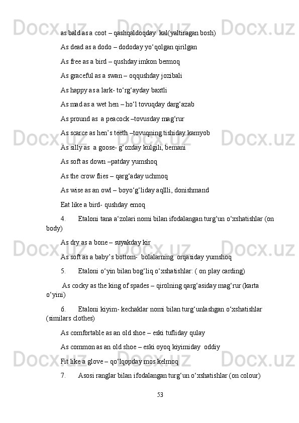 as bald as a coot – qashqaldoqday  kal(yaltiragan bosh)
As dead as a dodo – dododay yo‘qolgan qirilgan
As free as a bird – qushday imkon bermoq
As graceful as a swan – oqqushday jozibali
As happy as a lark- to‘rg‘ayday baxtli
As mad as a wet hen – ho‘l tovuqday darg‘azab
As pround as  a peacock –tovusday mag‘rur
As scarce as hen’s teeth –tovuqning tishiday kamyob
As silly as  a goose- g‘ozday kulgili, bemani
As soft as down –patday yumshoq
As the crow flies – qarg‘aday uchmoq
As wise as an owl – boyo‘g‘liday aqllli, donishmand
Eat like a bird- qushday еmoq
4. Etaloni tana a‘zolari nomi bilan ifodalangan turg‘un o‘xshatishlar (on 
body)
As dry as a bone – suyakday kir 
As soft as a baby’s bottom-  bolalarning  orqasiday yumshoq
5. Etaloni o‘yin bilan bog‘liq o‘xshatishlar: ( on play carding)
 As cocky as the king of spades – qirolning qarg‘asiday mag‘rur (karta 
o‘yini)
6. Etaloni kiyim- kechaklar nomi bilan turg‘unlashgan o‘xshatishlar 
(similars clothes)
As comfortable as an old shoe – eski tufliday qulay 
As common as an old shoe – eski oyoq kiyimiday  oddiy 
Fit like a glove – qo‘lqopday mos kelmoq
7. Asosi ranglar bilan ifodalangan turg‘un o‘xshatishlar (on colour) 
53 