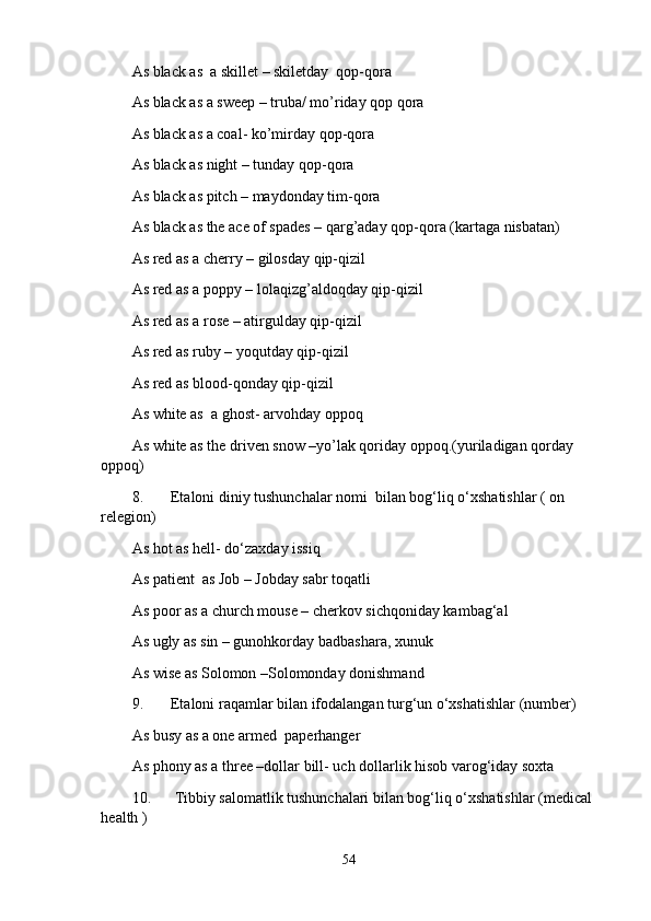As black as  a skillet – skiletday  qop-qora
As black as a sweep – truba/ mo’riday qop qora
As black as a coal- ko’mirday qop-qora
As black as night – tunday qop-qora
As black as pitch – maydonday tim-qora
As black as the ace of spades – qarg’aday qop-qora (kartaga nisbatan)
As red as a cherry – gilosday qip-qizil
As red as a poppy – lolaqizg’aldoqday qip-qizil
As red as a rose – atirgulday qip-qizil
As red as ruby – yoqutday qip-qizil
As red as blood-qonday qip-qizil
As white as  a ghost- arvohday oppoq
As white as the driven snow –yo’lak qoriday oppoq.(yuriladigan qorday 
oppoq)
8. Etaloni diniy tushunchalar nomi  bilan bog‘liq o‘xshatishlar ( on 
relegion)
As hot as hell- do‘zaxday issiq
As patient  as Job – Jobday sabr toqatli
As poor as a church mouse – cherkov sichqoniday kambag‘al
As ugly as sin – gunohkorday badbashara, xunuk
As wise as Solomon –Solomonday donishmand
9. Etaloni raqamlar bilan ifodalangan turg‘un o‘xshatishlar (number)
As busy as a one armed  paperhanger
As phony as a three –dollar bill- uch dollarlik hisob varog‘iday soxta 
10.  Tibbiy salomatlik tushunchalari bilan bog‘liq o‘xshatishlar (medical 
health )
54 