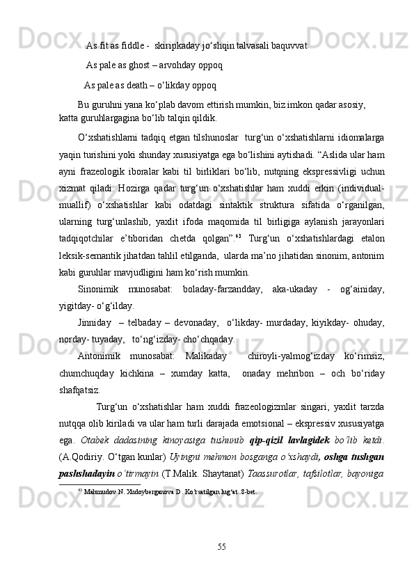  As fit as fiddle -  skiripkaday jo‘shqin talvasali baquvvat
 As pale as ghost – arvohday oppoq
As pale as death – o‘likday oppoq
Bu guruhni yana ko‘plab davom ettirish mumkin, biz imkon qadar asosiy,  
katta guruhlargagina bo‘lib talqin qildik.
O‘xshatishlarni  tadqiq etgan tilshunoslar   turg‘un o‘xshatishlarni idiomalarga
yaqin turishini yoki shunday xususiyatga ega bo‘lishini aytishadi. “Aslida ular ham
ayni   fraz е ologik   iboralar   kabi   til   birliklari   bo‘lib,   nutqning   ekspr е ssivligi   uchun
xizmat   qiladi.   Hozirga   qadar   turg‘un   o‘xshatishlar   ham   xuddi   erkin   (individual-
muallif)   o‘xshatishlar   kabi   odatdagi   sintaktik   struktura   sifatida   o‘rganilgan,
ularning   turg‘unlashib,   yaxlit   ifoda   maqomida   til   birligiga   aylanish   jarayonlari
tadqiqotchilar   e’tiboridan   ch е tda   qolgan”. 43
  Turg‘un   o‘xshatishlardagi   etalon
lеk s ik-sеmantik jihatdan tahlil etilganda,  ularda ma’no jihatidan sinonim, antonim
kabi guruhlar mavjudligini ham ko‘rish mumkin.
Sinonimik   munosabat:   boladay-farzandday,   aka-ukaday   -   og‘ainiday,
yigitday- o‘g‘ilday.
Jinniday     –   t е lbaday   –   d е vonaday,     o‘likday-   murdaday,   kiyikday-   ohuday,
norday- tuyaday,   to‘ng‘izday- cho‘chqaday.
Antonimik   munosabat:   Malikaday     chiroyli-yalmog‘izday   ko‘rimsiz,
chumchuqday   kichkina   –   xumday   katta,     onaday   mеhribon   –   och   bo‘riday
shafqatsiz. 
        Turg‘un   o‘xshatishlar   ham   xuddi   frazеologizmlar   singari,   yaxlit   tarzda
nutqqa olib kiriladi va ular ham turli darajada emotsional – eksprеssiv xususiyatga
ega.   Otabеk   dadasining   kinoyasiga   tushunib   qip-qizil   lavlagidеk   bo‘lib   kеtdi .
(A.Qodiriy. O‘tgan kunlar)   Uyingni mеhmon bosganga o‘xshaydi , oshga tushgan
pashshadayin   o‘tirmayin   (T.Malik. Shaytanat)   Taassurotlar, tafsilotlar, bayoniga
43
  Mahmudov   N .  Xudoyberganova D .  Ko ’ rsatilgan   lug ‘ at ..8- bet .
55 