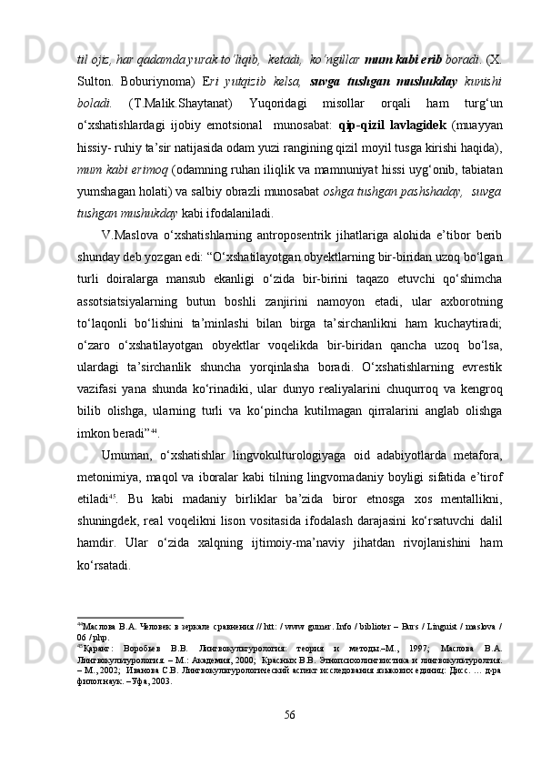 til ojiz, har qadamda yurak to‘liqib,  kеtadi,  ko‘ngillar  mum kabi еrib  boradi . (X.
Sulton.   Boburiynoma)   E ri   yutqizib   kеlsa,   suvga   tushgan   mushukday   kunishi
boladi.   (T.Malik.Shaytanat)   Yuqoridagi   misollar   orqali   ham   turg‘un
o‘xshatishlardagi   ijobiy   emotsional     munosabat:   qip-qizil   lavlagidеk   (muayyan
hissiy- ruhiy ta’sir natijasida odam yuzi rangining qizil moyil tusga kirishi haqida),
mum kabi erimoq   (odamning ruhan iliqlik va mamnuniyat hissi uyg‘onib, tabiatan
yumshagan holati) va salbiy obrazli munosabat  oshga tushgan pashshaday,  suvga
tushgan mushukday  kabi ifodalaniladi. 
V.Maslova   o‘xshatishlarning   antroposentrik   jihatlariga   alohida   e’tibor   berib
shunday deb yozgan edi: “O‘xshatilayotgan obyektlarning bir-biridan uzoq bo‘lgan
turli   doiralarga   mansub   ekanligi   o‘zida   bir-birini   taqazo   etuvchi   qo‘shimcha
assotsiatsiyalarning   butun   boshli   zanjirini   namoyon   etadi,   ular   axborotning
to‘laqonli   bo‘lishini   ta’minlashi   bilan   birga   ta’sirchanlikni   ham   kuchaytiradi;
o‘zaro   o‘xshatilayotgan   obyektlar   voqelikda   bir-biridan   qancha   uzoq   bo‘lsa,
ulardagi   ta’sirchanlik   shuncha   yorqinlasha   boradi.   O‘xshatishlarning   evrestik
vazifasi   yana   shunda   ko‘rinadiki,   ular   dunyo   realiyalarini   chuqurroq   va   kengroq
bilib   olishga,   ularning   turli   va   ko‘pincha   kutilmagan   qirralarini   anglab   olishga
imkon beradi” 44
. 
Umuman,   o‘xshatishlar   lingvokulturologiyaga   oid   adabiyotlarda   metafora,
metonimiya,  maqol   va  iboralar  kabi  tilning  lingvomadaniy  boyligi   sifatida  e’tirof
etiladi 45
.   Bu   kabi   madaniy   birliklar   ba’zida   biror   etnosga   xos   mentallikni,
shuningdek,   real   voqelikni   lison   vositasida   ifodalash   darajasini   ko‘rsatuvchi   dalil
hamdir.   Ular   o‘zida   xalqning   ijtimoiy-ma’naviy   jihatdan   rivojlanishini   ham
ko‘rsatadi.  
44
Маслова   В . А .   Человек   в   зеркале   сравнения   //   htt : /   www   gumer .   Info / biblioter – Burs / Linguist / maslova /
06 / php.
45
Қаранг:   Воробьев   В.В.   Лингвокультурология:   теория   и   методы.–М.,   1997;   Маслова   В.А.
Лингвокультурология. – М.: Академия, 2000;   Красных В.В. Этнопсихолингвистика и лингвокультуролгия.
– М., 2002;   Иванова С.В. Лингвокультурологический аспект исследования языкових единиц: Дисс. … д-ра
филол.наук. –Уфа, 2003. 
56 