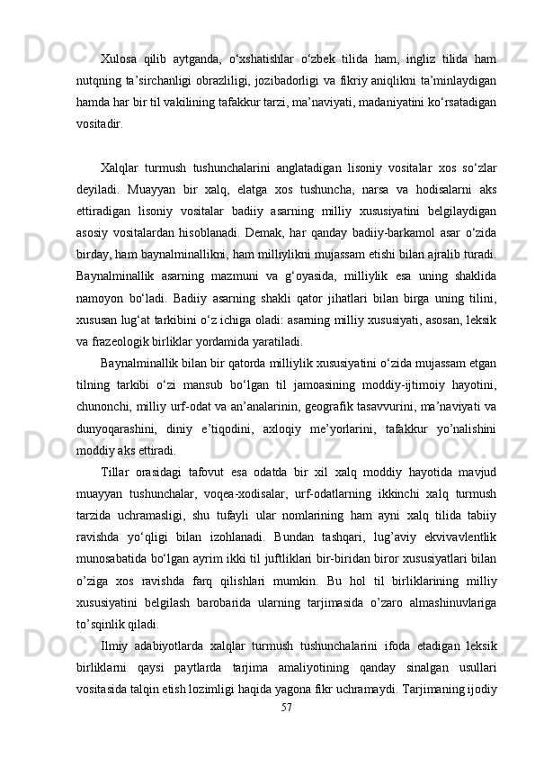 Xulosa   qilib   aytganda,   o‘xshatishlar   o‘zbеk   tilida   ham,   ingliz   tilida   ham
nutqning ta’sirchanligi obrazliligi, jozibadorligi va fikriy aniqlikni ta’minlaydigan
hamda har bir til vakilining tafakkur tarzi, ma’naviyati, madaniyatini ko‘rsatadigan
vositadir.
Xalqlar   turmush   tushunchalarini   anglatadigan   lisoniy   vositalar   xos   so‘zlar
deyiladi.   Muayyan   bir   xalq,   elatga   xos   tushuncha,   narsa   va   hodisalarni   aks
ettiradigan   lisoniy   vositalar   badiiy   asarning   milliy   xususiyatini   belgilaydigan
asosiy   vositalardan   hisoblanadi.   Demak,   har   qanday   badiiy-barkamol   asar   o‘zida
birday, ham baynalminallikni, ham milliylikni mujassam etishi bilan ajralib turadi.
Baynalminallik   asarning   mazmuni   va   g‘oyasida,   milliylik   esa   uning   shaklida
namoyon   bo‘ladi.   Badiiy   asarning   shakli   qator   jihatlari   bilan   birga   uning   tilini,
xususan lug‘at tarkibini o‘z ichiga oladi: asarning milliy xususiyati, asosan, leksik
va frazeologik birliklar yordamida yaratiladi.
Baynalminallik bilan bir qatorda milliylik xususiyatini o‘zida mujassam etgan
tilning   tarkibi   o‘zi   mansub   bo‘lgan   til   jamoasining   moddiy-ijtimoiy   hayotini,
chunonchi, milliy urf-odat va an’analarinin, geografik tasavvurini, ma’naviyati va
dunyoqarashini,   diniy   e’tiqodini,   axloqiy   me’yorlarini,   tafakkur   yo’nalishini
moddiy aks ettiradi.
Tillar   orasidagi   tafovut   esa   odatda   bir   xil   xalq   moddiy   hayotida   mavjud
muayyan   tushunchalar,   voqea-xodisalar,   urf-odatlarning   ikkinchi   xalq   turmush
tarzida   uchramasligi,   shu   tufayli   ular   nomlarining   ham   ayni   xalq   tilida   tabiiy
ravishda   yo‘qligi   bilan   izohlanadi.   Bundan   tashqari,   lug’aviy   ekvivavlentlik
munosabatida bo‘lgan ayrim ikki til juftliklari bir-biridan biror xususiyatlari bilan
o’ziga   xos   ravishda   farq   qilishlari   mumkin.   Bu   hol   til   birliklarining   milliy
xususiyatini   belgilash   barobarida   ularning   tarjimasida   o’zaro   almashinuvlariga
to’sqinlik qiladi.
Ilmiy   adabiyotlarda   xalqlar   turmush   tushunchalarini   ifoda   etadigan   leksik
birliklarni   qaysi   paytlarda   tarjima   amaliyotining   qanday   sinalgan   usullari
vositasida talqin etish lozimligi haqida yagona fikr uchramaydi.  Tarjimaning ijodiy
57 