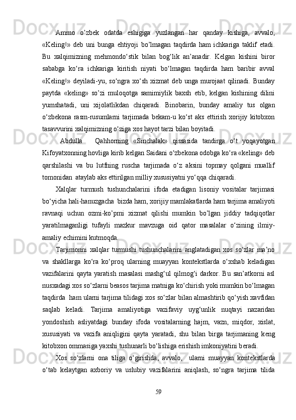 Ammo   o’zbek   odatda   eshigiga   yuzlangan   har   qanday   kishiga,   avvalo,
«Keling!»   deb   uni   bunga   ehtiyoji   bo’lmagan   taqdirda   ham   ichkariga   taklif   etadi.
Bu   xalqimizning   mehmondo‘stik   bilan   bog‘lik   an’anadir.   Kelgan   kishini   biror
sababga   ko‘ra   ichkariga   kiritish   niyati   bo‘lmagan   taqdirda   ham   baribir   avval
«Keling!»   deyiladi-yu,  so‘ngra  xo‘sh   xizmat   deb  unga   murojaat   qilinadi.  Bunday
paytda   «keling»   so’zi   muloqotga   samimiylik   baxsh   etib,   kelgan   kishining   dilini
yumshatadi,   uni   xijolatlikdan   chiqaradi.   Binobarin,   bunday   amaliy   tus   olgan
o‘zbekona   rasm-rusumlarni   tarjimada   bekam-u   ko‘st   aks   ettirish   xorijiy   kitobxon
tasavvurini xalqimizning o‘ziga xos hayot tarzi bilan boyitadi.
Abdulla Qahhorning   «Sinchalak»   qissasida   tandirga   o‘t   yoqayotgan
Kifoyatxonning hovliga kirib kelgan Saidani o‘zbekona odobga ko‘ra «keling» deb
qarshilashi   va   bu   lutfning   ruscha   tarjimada   o‘z   aksini   topmay   qolgani   muallif
tomonidan  ataylab aks ettirilgan milliy xususiyatni yo‘qqa chiqaradi.
Xalqlar   turmush   tushunchalarini   ifoda   etadigan   lisoniy   vositalar   tarjimasi
bo‘yicha hali-hanuzgacha  bizda ham, xorijiy mamlakatlarda ham tarjima amaliyoti
ravnaqi   uchun   ozmi-ko’pmi   xizmat   qilishi   mumkin   bo’lgan   jiddiy   tadqiqotlar
yaratilmaganligi   tufayli   mazkur   mavzuga   oid   qator   masalalar   o‘zining   ilmiy-
amaliy  е chimini kutmoqda.
Tarjimonni   xalqlar   turmushi   tushunchalarini   anglatadigan   xos   so‘zlar   ma’no
va   shakllarga   ko‘ra   ko‘proq   ularning   muayyan   kontekstlarda   o‘xshab   keladigan
vazifalarini   qayta   yaratish   masalasi   mashg‘ul   qilmog‘i   darkor.   Bu   san’atkorni   asl
nusxadagi xos so‘zlarni beasos tarjima matniga ko‘chirish yoki mumkin bo‘lmagan
taqdirda  ham ularni tarjima tilidagi xos so‘zlar bilan almashtirib qo‘yish xavfidan
saqlab   keladi.   Tarjima   amaliyotiga   vazifaviy   uyg‘unlik   nuqtayi   nazaridan
yondoshish   asliyatdagi   bunday   ifoda   vositalarning   hajm,   vazn,   miqdor,   xislat,
xususiyati   va   vazifa   aniqligini   qayta   yaratadi,   shu   bilan   birga   tarjimaning   k е ng
kitobxon ommasiga yaxshi tushunarli bo‘lishiga erishish imkoniyatini b е radi.
Xos   so‘zlarni   ona   tiliga   o‘girishda,   avvalo,     ularni   muayyan   kont е kstlarda
o‘tab   k е laytgan   axboriy   va   uslubiy   vazifalarini   aniqlash,   so‘ngra   tarjima   tilida
59 
