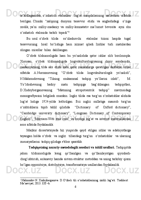 ta’kidlaganidek, o ‘ xshatish   etalonlari     lug‘at   maqolalarining   sarlavhasi   sifatida
berilgan.  Chunki    “xalqning     dunyoni    tasavvur     etishi    va   anglashidagi       o‘ziga
xoslik, ya’ni  milliy-madaniy  va  milliy-konnatativ  ma’lumot  bevosita   ayni  shu
o‘xshatish  etalonida  tarkib  topadi” 3
Bu   usul   o‘zbek     tilida       so‘zlashuvchi       etalonlar     tizimi     haqida     tugal
tasavvurning       hosil     bo ‘ lishiga     ham     xizmat     qiladi.   Izohlar     turli     matnlardan
olingan  misollar  bilan  dalillangan.
O‘zbek   tilshunosligida   ham   bu   yo‘nalishda   qator   ishlar   olib   borilmoqda.
Xususan,   o‘zbek   tilshunosligida   lingvokulturologiyaning   ilmiy   asoslanishi,
madaniyatning   tilda   aks   etishi   kabi   qator   masalalarga   qaratilgan   dastlabki   ishlar
sifatida   A.Nurmonovning   “O‘zbek   tilida   lingvokulturologik   yo‘nalish”,
N.Mahmudovning   “Tilning   mukammal   tadqiqi   yo‘llarini   izlab”,     M.
Yo’ldoshevning   badiiy   matn   tadqiqiga   bag’shlangan   tadqiqotlari,
D.Xudoyberganovaning   “Matnning   atropotsentrik   tadqiqi”   mavzusidagi
monografiyasini   belgilash   mumkin.   Ingliz   tilida   esa   turg‘un   o‘xshatishlar   alohida
lug‘at   holiga   1924-yilda   keltirilgan.   Biz   ingliz   millatiga   mansub   turg‘un
o‘xshtishlarni   topib   tahlil   qilishda     “Dictionary     of     Oxford   dictionary”,
“Cambridge   university   dictionary”,   “Longman   Dictionary   of   Contemporary
English”,   “Marriam-Web   stair.com”   va   boshqa   lug’at   va   internet   materiallaridan
asos sifatida foydalandik.
Mazkur   dissertatsiyada   biz   yuqorida   qayd   etilgan   ishlar   va   adabiyotlarga
tayangan   holda   o‘zbek     va   ingliz     tillaridagi   turg‘un     o‘xshatishlar     va   ularning
xususiyatlarini  tadqiq qilishga e'tibor qaratdik.
Tadqiqotning nazariy-metodologik asoslari va tahlil usullari.  Tadqiqotda
jahon   tilshunosligida   keng   qo‘llanilgan   va   qo‘llanilayotgan   qiyoslash-
chog‘ishtirish, an'anaviy hamda sistem-struktur metoddan va uning tarkibiy qismi
bo‘lgan oppozitsiya, distributsiya, transformatsiya usullaridan foydalanildi. 
3
 Mahmudov N. Xudoyberganova  D. O‘zbek  tili  o ‘ xshatishlarining  izohli  lug ‘ ati.  Toshkent: 
Ma’naviyat; 2013. 320 –b.
6 