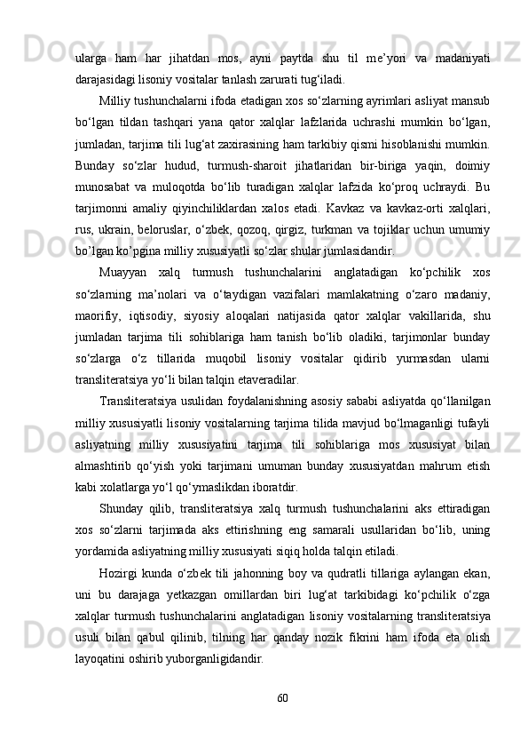 ularga   ham   har   jihatdan   mos,   ayni   paytda   shu   til   m е ’yori   va   madaniyati
darajasidagi lisoniy vositalar tanlash zarurati tug‘iladi.
Milliy tushunchalarni ifoda etadigan xos so‘zlarning ayrimlari asliyat mansub
bo‘lgan   tildan   tashqari   yana   qator   xalqlar   lafzlarida   uchrashi   mumkin   bo‘lgan,
jumladan, tarjima tili lug‘at zaxirasining ham tarkibiy qismi hisoblanishi mumkin.
Bunday   so‘zlar   hudud,   turmush-sharoit   jihatlaridan   bir-biriga   yaqin,   doimiy
munosabat   va   muloqotda   bo‘lib   turadigan   xalqlar   lafzida   ko‘proq   uchraydi.   Bu
tarjimonni   amaliy   qiyinchiliklardan   xalos   etadi.   Kavkaz   va   kavkaz-orti   xalqlari,
rus,   ukrain,   b е loruslar,   o‘zb е k,   qozoq,   qirgiz,   turkman   va   tojiklar   uchun   umumiy
bo’lgan ko’pgina milliy xususiyatli so‘zlar shular jumlasidandir.
Muayyan   xalq   turmush   tushunchalarini   anglatadigan   ko‘pchilik   xos
so‘zlarning   ma’nolari   va   o‘taydigan   vazifalari   mamlakatning   o‘zaro   madaniy,
maorifiy,   iqtisodiy,   siyosiy   aloqalari   natijasida   qator   xalqlar   vakillarida,   shu
jumladan   tarjima   tili   sohiblariga   ham   tanish   bo‘lib   oladiki,   tarjimonlar   bunday
so‘zlarga   o‘z   tillarida   muqobil   lisoniy   vositalar   qidirib   yurmasdan   ularni
transliteratsiya yo‘li bilan talqin etaveradilar.
Translit е ratsiya usulidan foydalanishning asosiy sababi asliyatda qo‘llanilgan
milliy xususiyatli  lisoniy vositalarning tarjima tilida mavjud bo‘lmaganligi tufayli
asliyatning   milliy   xususiyatini   tarjima   tili   sohiblariga   mos   xususiyat   bilan
almashtirib   qo‘yish   yoki   tarjimani   umuman   bunday   xususiyatdan   mahrum   etish
kabi xolatlarga yo‘l qo‘ymaslikdan iboratdir.
Shunday   qilib,   translit е ratsiya   xalq   turmush   tushunchalarini   aks   ettiradigan
xos   so‘zlarni   tarjimada   aks   ettirishning   eng   samarali   usullaridan   bo‘lib,   uning
yordamida asliyatning milliy xususiyati siqiq holda talqin etiladi. 
Hozirgi   kunda   o‘zb е k   tili   jahonning   boy   va   qudratli   tillariga   aylangan   ekan,
uni   bu   darajaga   y е tkazgan   omillardan   biri   lug‘at   tarkibidagi   ko‘pchilik   o‘zga
xalqlar   turmush   tushunchalarini   anglatadigan   lisoniy   vositalarning   translit е ratsiya
usuli   bilan   qabul   qilinib,   tilning   har   qanday   nozik   fikrini   ham   ifoda   eta   olish
layoqatini oshirib yuborganligidandir.
60 