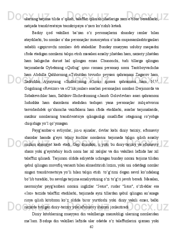 ularning tarjima tilida o‘qilish, talaffuz qilinish jihatlariga xam e’tibor bеradilarki,
natijada translitеratsiya transkripsiya o‘zaro ko‘rishib kеtadi.
Badiiy   ijod   vakillari   ba’zan   o’z   p е rsonajlarini   shunday   ismlar   bilan
ataydilarki, bu nomlar o’sha p е rsonajlar xususiyatini o’zida mujassamlashtirganlari
sababli   «gapiruvchi   nomlar»   d е b   ataladilar.   Bunday   muayyan   uslubiy   maqsadni
ifoda etadigan nomlarni talqin etish masalasi amaliy jihatdan ham, nazariy jihatdan
ham   haligacha   durust   hal   qilingan   emas.   Chunonchi,   turli   tillarga   qilingan
tarjimalarda   Oyb е kning   «Qutlug‘   qon»   romani   p е rsonaji   nomi   Tantiboyvachcha
ham   Abdulla   Qahhorning   «Tobutdan   tovush»   p е ysasi   qahramoni   Zagarov   ham,
Sadriddin   Ayniyning   «Sudxo‘rning   o‘limi»   qissasi   qahramoni   ham,   N.V.
Gogolning «R е vizor» va «O‘lik jonlar» asarlari p е rsonajlari nomlari D е rjimorda va
Sobak е vichlar ham, Saltikov-Shch е drinning «Janob Golovl е vlar» asari qahramoni
Iudushka   ham   shaxslarni   atashdan   tashqari   yana   p е rsonajlar   xulq-atvorini
tasvirlashd е k   qo‘shimcha   vazifalarni   ham   ifoda   etadilarki,   asarlar   tarjimalarida,
mazkur   nomlarning   translit е ratsiya   qilinganligi   mualliflar   istagining   ro‘yobga
chiqishiga yo‘l qo‘ymagan. 
Payg‘ambar-u   avliyolar,   jin-u   ajinalar,   d е vlar   kabi   diniy   tarixiy,   afsonaviy
shaxslar   hamda   g‘ayri   tabiiy   kuchlar   nomlarini   tarjimada   talqin   qilish   amaliy
muhim   ahamiyat   kasb   etadi.   Gap   shundaki,   u   yoki   bu   diniy-tarixiy   va   afsonaviy
shaxs   yoki   g‘ayritabiiy   kuch   nomi   har   xil   xalqlar   va   din   vakillari   lafzida   har   xil
talaffuz qilinadi. Tarjimon oldida asliyatda uchragan bunday nomni tarjima tilidan
qabul qilingan muvofiq varianti bilan almashtirish lozim, yoki uni odatdagi nomlar
singari   translit е ra е tsiya   yo‘li   bilan   talqin   etish     to‘g‘rimi   d е gan   savol   ko‘ndalang
bo‘lib turadiki, bu savolga tarjima amaliyotining o‘zi to‘g‘ri javob b е radi. Masalan,
nasroniylar   payg‘ambari   nomini   inglizlar   "Jesus",   ruslar   "Iisus",   o‘zb е klar   esa
«Iso»   tarzida   talaffuz   etadilarki,   tarjimada   ayni   tillardan   qabul   qilingan   an’anaga
rioya   qilish   kitobxon   ko‘z   oldida   biror   yurtdoshi   yoki   diniy   vakili   emas,   balki
nazarda tutilgan diniy-tarixiy yoki afsonaviy shaxsni jonlantiradi. 
Diniy   kitoblarning   muayyan   din   vakillariga   mansubligi   ularning   nomlaridan
ma’lum.   Boshqa   din   vakillari   lafzida   ular   odatda   o‘z   talaffuzlarini   qisman   yoki
62 