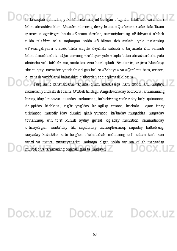 to‘la saqlab qoladilar, yoki tillarida mavjud bo‘lgan o‘zgacha talaffuzli variantlari
bilan   almashtiradilar.   Musulmonlarning   diniy   kitobi   «Qur’on»ni   ruslar   talaffuzini
qisman   o‘zgartirgan   holda   «Koran»   dеsalar,   nasroniylarning   «Bibliya»si   o‘zbеk
tilida   talaffuzi   to‘la   saqlangan   holda   «Bibliya»   dеb   ataladi.   yoki   ruslarning
«Yevangеliya»si   o‘zbеk   tilida   «Injil»   dеyilishi   sababli   u   tarjimada   shu   varianti
bilan almashtiriladi. «Qur’on»ning «Bibliya» yoki «Injil» bilan almashtirilishi yoki
aksincha yo‘l tutilishi esa, soxta tasavvur hosil qiladi. Binobarin, tarjima Masalaga
shu nuqtayi-nazardan yondashiladigan bo’lsa «Bibliya» va «Qur’on» ham, asosan,
o’ xshash vazifalarni bajarishini e’tibordan soqit qilmaslik lozim.
Turg’un   o’xshatishlarni   tarjima   qilish   masalasiga   ham   xuddi   shu   nuqtayi
nazardan yondashish lozim. O’zbek tilidagi: Angishvonaday kichkina, ammamning
buzog’iday landovur, atlasday tovlanmoq, bo’zchining mokisiday ko’p qatnamoq,
do’ppiday   kichkina,   zig’ir   yog’day   ko’ngilga   urmoq,   kuchala     е gan   itday
tirishmoq,   musofir   iday   dumini   qisib   yurmoq,   ka’baday   muqaddas,   nuqraday
tovlanmoq,   o’n   to’rt   kunlik   oyday   go’zal,   og’aday   mehribon,   samandarday
o’lmaydigan,   sambitday   tik,   sapchaday   uzmoq/kesmoq,   supaday   katta/keng,
surpaday   kichik/tor   kabi   turg’un   o’xshatishalr   millatning   urf   –udum   kasb   kori
tarixi   va   mental   xususiyatlarini   inobatga   olgan   holda   tarjima   qilish   maqsadga
muvofiq va tarjimaning orginalligini ta’minlaydi.
 
63 