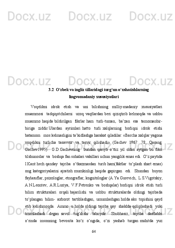    3.2  O‘zbek va ingliz tillaridagi turg‘un o‘xshatishlarning
lingvomadaniy xususiyatlari
      Voqelikni     idrok     etish     va     uni     bilishning     milliy-madaniy     xususiyatlari
muammosi     tadqiqotchilarni     uzoq   vaqtlardan   beri   qiziqtirib   kelmoqda   va   ushbu
muammo  haqida   bildirilgan     fikrlar   ham     turli-tuman,     ba’zan     esa     tamomanbir-
biriga     ziddir.Ulardan     ayrimlari   hatto     turli   xalqlarning     borliqni     idrok     etishi
batamom   mos kelmasligini ta’kidlashga harakat qiladilar: «Barcha xalqlar yagona
voqelikni   turlicha   tasavvur   va   tasvir   qilishadi»   (Gachev   1967:   78;   Qarang:
Gachev1995).     G.D.Gachevning     bundan   qariyb   o‘ttiz   yil   oldin   aytgan   bu   fikri
tilshunoslar  va  boshqa fan sohalari vakillari uchun yangilik emas edi.  O‘z paytida
I.Kant hech qanday  tajriba  o‘tkazmasdan  turib ham(faktlar  to‘plash shart emas)
ong   kategoriyalarini   ajratish   mumkinligi   haqida   gapirgan     edi.     Shundan     buyon
faylasuflar, psixologlar, etnograflar, kognitologlar (A.Ya.Gurevich,  L.S.Vigotskiy,
A.N.Leontev,  A.R.Luriya,  V.F.Petrenko  va  boshqalar) borliqni  idrok  etish  turli
bilim   strukturalari   orqali bajarilishi   va   ushbu   strukturalarda   oldingi   tajribada
to‘plangan  bilim-  axborot  tartiblashgan,  umumlashgan holda aks  topishini qayd
etib kelishmoqda.   Ammo   u holda oldingi tajriba qay   shaklda qoliplashadi   yoki
tizimlashadi     degan   savol     tug‘ilishi     tabiiydir.     Shubhasiz,     tajriba     dastlabki
o‘rinda     insonning     bevosita     ko‘z     o‘ngida,     o‘zi     yashab     turgan   muhitda     yuz
64 