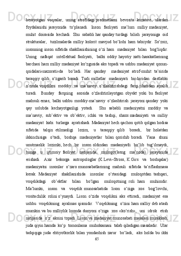 berayotgan   voqealar,   uning   atrofidagi predmetlarni   bevosita  kuzatuvi,   ulardan
foydalanishi   jarayonida     to‘planadi.     Inson     faoliyati     ma’lum     milliy   madaniyat,
muhit  doirasida  kechadi.  Shu  sababli har qanday turdagi  bilish  jarayoniga  oid
strukturalar,     tuzilmalarda   milliy   kolorit   mavjud   bo‘lishi   ham   tabiiydir.   So‘zsiz,
insonning   inson   sifatida   shakllanishining   o‘zi   ham     madaniyat     bilan     bog‘liqdir.
Uning     nafaqat     intellektual   faoliyati,     balki   oddiy   hayotiy   xatti-harakatlarining
barchasi ham milliy madaniyat ko‘zgusida aks topadi va ushbu madaniyat qonun-
qoidalari«nazorati»da     bo‘ladi.   Har   qanday     madaniyat   atrof-muhit   ta’sirida
taraqqiy   qilib,   o‘zgarib   boradi.   Turli   millatlar     madaniyati     bir-biridan     dastlabki
o‘rinda voqelikni   moddiy   va   ma’naviy   o‘zlashtirishdagi   farqi jihatidan   ajralib
turadi.     Bunday     farqning     asosida   o‘zlashtirilayotgan   obyekt   yoki   bu   faoliyat
mahsuli emas,  balki ushbu  moddiy-ma’naviy  o‘zlashtirish  jarayoni qanday  yoki
qay   uslubda   kechayotganligi   yotadi.     Shu   sababli   madaniyatni   moddiy   va
ma’naviy,  sub’ektiv  va  ob’ektiv,  ichki  va  tashqi,  shaxs madaniyati  va  milliy
madaniyat  kabi  turlarga  ajratishadi. Madaniyat hech qachon qotib qolgan hodisa
sifatida     talqin   etilmasligi     lozim,     u     taraqqiy   qilib     boradi,     bir   holatdan
ikkinchisiga     o‘tadi,     boshqa     madaniyatlar     bilan   qorishib   boradi.     Yana     shuni
unutmaslik   lozimki, hech     bir    inson  oldindan   madaniyatli    bo‘lib    tug‘ilmaydi,
bunga     u     ijtimoiy   faoliyat     natijasida,     muloqot(keng     ma’noda)     jarayonida
erishadi.     Axir     bekorga     antropologlar   (K.Levi–Stross,   K.Girs     va     boshqalar)
madaniyatni   insonlar   o‘zaro munosabatlarining   mahsuli   sifatida   ta’riflashmasa
kerak.   Madaniyat     shakllanishida     insonlar     o‘rtasidagi     muloqotdan   tashqari,
voqelikdagi     ob’ektlar     bilan     bo‘lgan     muloqotning   roli   ham     muhimdir.
Ma’lumki,     inson     va     voqelik   munosabatida     lison     o‘ziga     xos     bog‘lovchi,
vositachilik  rolini o‘ynaydi.  Lison  o‘zida  voqelikni  aks  ettiradi,  madaniyat  esa
ushbu   voqelikning   ajralmas qismidir.   Voqelikning   o‘zini ham milliy deb atash
mumkin va bu milliylik lisonda  dunyoni  o‘ziga   xos  «ko‘rish»,   uni    idrok   etish
natijasida   o‘z   aksini topadi. Lison va madaniyat munosabati masalasi murakkab,
juda qiyin hamda  ko‘p  tomonlama  muhokamani  talab qiladigan masaladir.  Ular
tadqiqiga   juda   ehtiyotkorlik   bilan   yondashish   zarur     bo‘ladi,     aks   holda   bu   ikki
65 