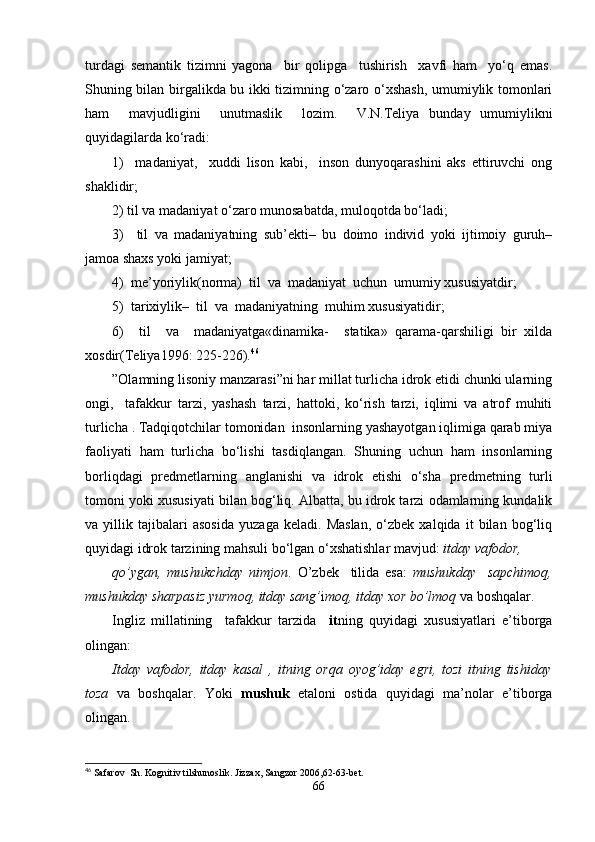 turdagi   semantik   tizimni   yagona     bir   qolipga     tushirish     xavfi   ham     yo‘q   emas.
Shuning bilan birgalikda bu ikki tizimning o‘zaro o‘xshash, umumiylik tomonlari
ham     mavjudligini     unutmaslik     lozim.     V.N.Teliya   bunday   umumiylikni
quyidagilarda ko‘radi:
1)     madaniyat,     xuddi   lison   kabi,     inson   dunyoqarashini   aks   ettiruvchi   ong
shaklidir;
2) til va madaniyat o‘zaro munosabatda, muloqotda bo‘ladi;
3)     til   va   madaniyatning   sub’ekti–   bu   doimo   individ   yoki   ijtimoiy   guruh–
jamoa shaxs yoki jamiyat;
4)  me’yoriylik(norma)  til  va  madaniyat  uchun  umumiy xususiyatdir;
5)  tarixiylik–  til  va  madaniyatning  muhim xususiyatidir;
6)     til     va     madaniyatga«dinamika-     statika»   qarama-qarshiligi   bir   xilda
xosdir(Teliya1996: 225-226). 46
”Olamning lisoniy manzarasi”ni har millat turlicha idrok etidi chunki ularning
ongi,     tafakkur   tarzi,   yashash   tarzi,   hattoki,   ko‘rish   tarzi,   iqlimi   va   atrof   muhiti
turlicha . Tadqiqotchilar tomonidan  insonlarning yashayotgan iqlimiga qarab miya
faoliyati   ham   turlicha   bo‘lishi   tasdiqlangan.   Shuning   uchun   ham   insonlarning
borliqdagi   predmetlarning   anglanishi   va   idrok   etishi   o‘sha   predmetning   turli
tomoni yoki xususiyati bilan bog‘liq. Albatta, bu idrok tarzi odamlarning kundalik
va   yillik   tajibalari   asosida   yuzaga   keladi.   Maslan,   o‘zbek   xalqida   it   bilan   bog‘liq
quyidagi idrok tarzining mahsuli bo‘lgan o‘xshatishlar mavjud:  itday vafodor, 
qo’ygan,   mushukchday   nimjon .   O’zbek     tilida   esa:   mushukday     sapchimoq,
mushukday sharpasiz yurmoq, itday sang’ i moq, itday xor bo’lmoq  va boshqalar. 
Ingliz   millatining     tafakkur   tarzida     it ning   quyidagi   xususiyatlari   e’tiborga
olingan:
Itday   vafodor,   itday   kasal   ,   itning   orqa   oyog’iday   egri,   tozi   itning   tishiday
toza   va   boshqalar.   Yoki   mushuk   etaloni   ostida   quyidagi   ma’nolar   e’tiborga
olingan. 
46
 Safarov  Sh. Kognitiv tilshunoslik. Jizzax, Sangzor 2006,62-63-bet.
66 