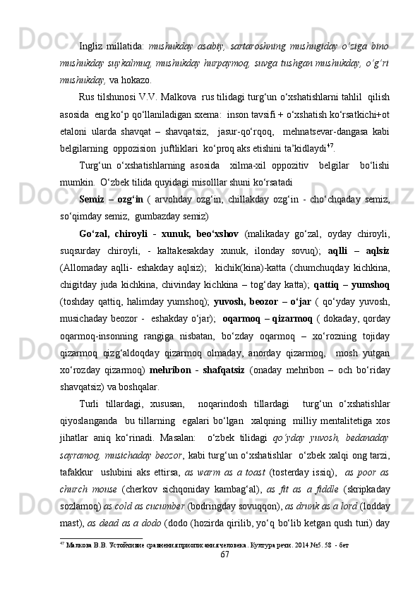 Ingliz   millatida:   mushukday   asabiy,   sartaroshning   mushugiday   o’ziga   bino
mushukday suykalmuq, mushukday hurpaymoq,  suvga tushgan mushukday,  o’g’ri
mushukday,  va hokazo.  
Rus tilshunosi V.V. Malkova  rus tilidagi turg‘un o‘xshatishlarni tahlil  qilish
asosida  eng ko‘p qo‘llaniladigan sxema:  inson tavsifi + o‘xshatish ko‘rsatkichi+ot
etaloni   ularda   shavqat   –   shavqatsiz,     jasur-qo‘rqoq,     mehnatsevar-dangasa   kabi
belgilarning  oppozision  juftliklari  ko‘proq aks etishini ta’kidlaydi 47
.
Turg‘un   o‘xshatishlarning   asosida     xilma-xil   oppozitiv     belgilar     bo‘lishi
mumkin.  O‘zbek tilida quyidagi misolllar shuni ko‘rsatadi 
Semiz   –   ozg‘in   (   arvohday   ozg‘in,   chillakday   ozg‘in   -   cho‘chqaday   semiz,
so‘qimday semiz,  gumbazday semiz)
Go‘zal,   chiroyli   -   xunuk,   beo‘xshov   (malikaday   go‘zal,   oyday   chiroyli,
suqsurday   chiroyli,   -   kaltakesakday   xunuk,   ilonday   sovuq);   aqlli   –   aqlsiz
(Allomaday   aqlli-   eshakday   aqlsiz);     kichik(kina)-katta   (chumchuqday   kichkina,
chigitday   juda   kichkina,   chivinday   kichkina   –   tog‘day   katta);   qattiq   –   yumshoq
(toshday   qattiq,   halimday   yumshoq);   yuvosh,   beozor   –   o‘jar   (   qo‘yday   yuvosh,
musichaday beozor -   e shakday   o‘jar);    oqarmoq – qizarmoq   ( dokaday, qorday
oqarmoq-insonning   rangiga   nisbatan,   bo‘zday   oqarmoq   –   xo‘rozning   tojiday
qizarmoq   qizg‘aldoqday   qizarmoq   olmaday,   anorday   qizarmoq,     mosh   yutgan
xo‘rozday   qizarmoq)   mehribon   -   shafqatsiz   (onaday   mehribon   –   och   bo‘riday
shavqatsiz) va boshqalar.
Turli   tillardagi,   xususan,     noqarindosh   tillardagi     turg‘un   o‘xshatishlar
qiyoslanganda     bu   tillarning     egalari   bo‘lgan     xalqning     milliy   mentalitetiga   xos
jihatlar   aniq   ko‘rinadi .   Masalan:     o‘zbek   tilidagi   qo‘yday   yuvosh,   bedanaday
sayramoq, musichaday beozor , kabi turg‘un o‘xshatishlar    o‘zbek xalqi ong tarzi,
tafakkur     uslubini   aks   ettirsa,   as   warm   as   a   toast   (tosterday   issiq),     as   poor   as
church   mouse   (cherkov   sichqoniday   kambag‘al),   as   fit   as   a   fiddle   (skripkaday
sozlamoq)  as cold as cucumber  (bodringday sovuqqon),  as drunk as a lord  (lodday
mast),   as dead as a dodo   (dodo (hozirda qirilib, yo‘q bo‘lib ketgan qush turi) day
47
 Малкова В.В. Устойчивие сравнения приописания человека. Култура речи. 2014 .№ 5. 58  - бет
67 
