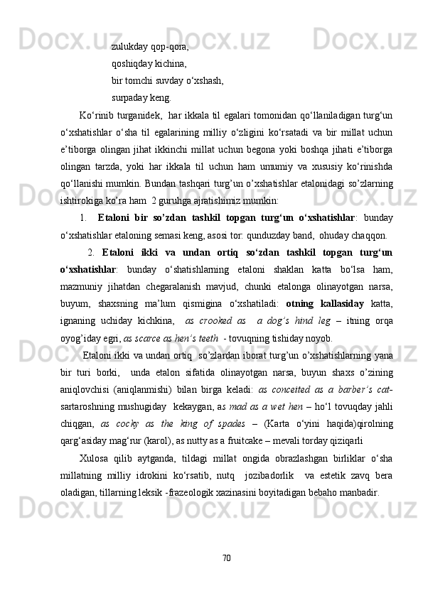 zulukday qop-qora,
qoshiqday kichina, 
bir tomchi suvday o‘xshash,
surpaday kеng. 
Ko‘rinib turganidеk,   har ikkala til egalari tomonidan qo‘llaniladigan turg‘un
o‘xshatishlar   o‘sha   til   egalarining   milliy   o‘zligini   ko‘rsatadi   va   bir   millat   uchun
e’tiborga   olingan   jihat   ikkinchi   millat   uchun   bеgona   yoki   boshqa   jihati   e’tiborga
olingan   tarzda,   yoki   har   ikkala   til   uchun   ham   umumiy   va   xususiy   ko‘rinishda
qo‘llanishi mumkin. Bundan tashqari turg’un o’xshatishlar etalonidagi so’zlarning
ishtirokiga ko’ra ham  2 guruhga ajratishimiz mumkin:
1.   Etaloni   bir   so’zdan   tashkil   topgan   turg‘un   o‘xshatishlar :   bunday
o‘xshatishlar etaloning semasi keng, asosi tor: qunduzday band,  ohuday chaqqo n.
  2.   Etaloni   ikki   va   undan   ortiq   so‘zdan   tashkil   topgan   turg‘un
o‘xshatishlar :   bunday   o‘shatishlarning   etaloni   shaklan   katta   bo‘lsa   ham,
mazmuniy   jihatdan   chegaralanish   mavjud,   chunki   etalonga   olinayotgan   narsa,
buyum,   shaxsning   ma’lum   qismigina   o‘xshatiladi:   otning   kallasiday   katta,
ignaning   uchiday   kichkina,     as   crooked   as     a   dog’s   hind   leg   –   itning   orqa
oyog’iday egri,  as scarce as hen’s teeth   - tovuqning tishiday noyob.
  Etaloni ikki va undan ortiq   so’zlardan iborat tu rg ’un o’xshatishlarning yana
bir   turi   borki,     unda   etalon   sifatida   olinayotgan   narsa,   buyun   shaxs   o’zining
aniqlovchisi   (aniqlanmishi)   bilan   birga   keladi:   as   conceited   as   a   barber’s   cat-
sartaroshning  mushugiday     kekaygan,  a s  mad  as   a  wet  hen   –  ho‘l  tovuqday  jahli
chiqgan,   as   cocky   as   the   king   of   spades   –   (Karta   o‘yini   haqida)qirolning
qarg‘asiday mag‘rur (karol),  as nutty as a fruitcake – mevali torday qiziqarli 
Xulosa   qilib   aytganda,   tildagi   millat   ongida   obrazlashgan   birliklar   o‘sha
millatning   milliy   idrokini   ko‘rsatib,   nutq     jozibadorlik     va   estеtik   zavq   bеra
oladigan, tillarning lеksik -frazеologik xazinasini boyitadigan bеbaho manbadir. 
70 
