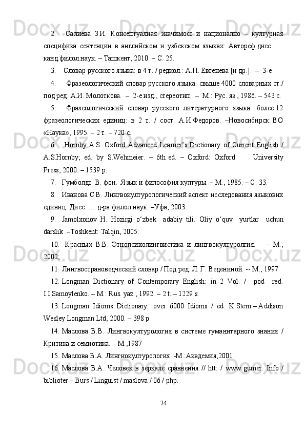 2.   Салиева   З.И.   Консептуалная   значимост   и   национално   –   културная
специфика   сентенции   в   английском   и   узбекском   языках:   Автореф.дисс.   …
канд.филол.наук. – Ташкент, 2010. – С. 25.
3.  Словар русского языка: в 4 т. / редкол.: А.П. Евгенева [и др.].  –  3-е 
4.    Фразеологический словар русского языка: свыше 4000 словарных ст./
под ред. А.И. Молоткова.  –  2-е изд., стереотип.  –  М.: Рус. яз., 1986. – 543 с.
5.    Фразеологический  словар  русского  литературного  языка:  более 12
фразеологических  единиц:  в  2  т.  /  сост.  А.И.Федоров.  –Новосибирск: ВО
«Наука», 1995. – 2 т. – 720 с.
6.   Hornby   A.S.   Oxford   Advanced   Learner’s   Dictionary   of   Current   English   /
A.S.Hornby;  ed.  by  S.Wehmeier.  –  6th   ed.  –  Oxford:  Oxford           University
Press, 2000. – 1539 p.
7. Гумболдт  В. фон.  Язык и философия к ултуры. – М., 1985. – C. 33.
8. Иванова С.В. Лингвокултурологический аспект исследования языкових
единиц: Дисс. … д-ра филол.наук. –Уфа, 2003. 
9. Jamolxonov   H.   Hozirgi   o ‘ zbek     adabiy   tili.   Oliy   o ‘ quv     yurtlar     uchun
darslik .–Toshkent:   Talqin,   2005.
10.   Красных   В.В.   Этнопсихолингвистика   и   лингвокултуролгия.       –   М.,
2002;  
11. Лингвострановедческий словар / Под ред. Л. Г. Ведениной. -- М., 1997
12. Longman   Dictionary   of   Contemporary   English:   in   2   Vol.   /     pod     rеd.
I.I.Samoylеnko. – M.: Rus. yaz., 1992. – 2 t. – 1229 s.
13. Longman  Idioms  Dictionary:  over  6000  Idioms  /  ed.  K.Stern.– Addison
Wesley Longman Ltd, 2000. – 398 p.
14. Маслова   В.В.   Лингвокултурология   в   системе   гуманитарного   знания   /
Критика и семиотика. – М.,1987
15. Маслова В.А. Лингиокултурология. -М.:Академия,2001
16. Маслова   В.А.   Человек   в   зеркале   сравнения   //   htt:   /   www   gumer.   Info   /
biblioter – Burs / Linguist / maslova / 06 / php.
74 