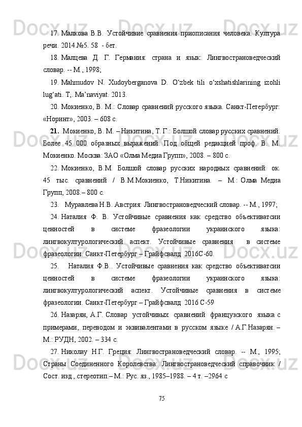 17. Малкова   В.В.   Устойчивие   сравнения   приописания   человека.   Култура
речи. 2014 .№ 5. 58  - бет .
18. Малцева   Д.   Г.   Германия:   страна   и   язык:   Лингвострановедческий
словар. -- М., 1998; 
19. Mahmudov   N.   Xudoyberganova   D.   O‘zbek   tili   o‘xshatishlarining   izohli
lug‘ati. T,. Ma’naviyat. 2013 .
20. Мокиенко, В. М.: Словар сравнений русского языка. Санкт-Петербург:
«Норинт», 2003. – 608 с. 
21.  Мокиенко, В. М. – Никитина, Т. Г.: Болшой словар русских сравнений.
Более   45   000   образных   выражений.   Под   общей   редакцией   проф.   В.   М.
Мокиенко. Москва: ЗАО «Олма Медиа Групп», 2008. – 800 с.
22. Мокиенко,   В.М.   Болшой   словар   русских   народных   сравнений:   ок.
45     тыс.     сравнений     /     В.М.Мокиенко,     Т.Никитина.     –     М.:   Олма   Медиа
Групп, 2008.– 800 с. 
23.   Муравлева Н.В. Австрия: Лингвострановедческий словар. -- М., 1997;
24. Наталия   Ф.   В.   Устойчивые   сравнения   как   средство   объективатсии
ценностей   в   системе   фразеологии   украинского   языка:
лингвокултурологический   аспект.   Устойчивые   сравнения     в   системе
фразеологии. Санкт-Петербург – Грайфсвалд  2016 C -60.
25.     Наталия   Ф.В..   Устойчивые   сравнения   как   средство   объективатсии
ценностей   в   системе   фразеологии   украинского   языка:
лингвокултурологический   аспект.   Устойчивые   сравнения   в   системе
фразеологии. Санкт-Петербург – Грайфсвалд  2016 C-59
26. Назарян,  А.Г.  Словар   устойчивых    сравнений   французского    языка   с
примерами,  переводом  и  эквивалентами  в  русском  языке  / А.Г.Назарян. –
М.: РУДН, 2002. – 334 с.                        
27. Николау   Н.Г.   Греция:   Лингвострановедческий   словар.   --   М.,   1995;
Страны   Соединенного   Королевства:   Лингвострановедческий   справочник   /
Сост.  изд., стереотип.– М.: Рус. яз., 1985–1988. – 4 т. –2964   c
75 