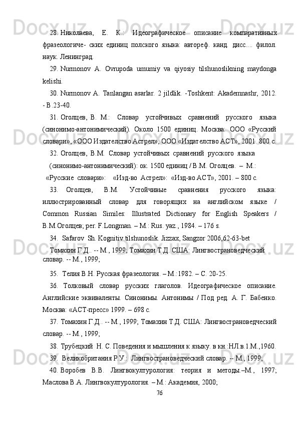 28. Николаева,   Е.   К.:   Идеографическое   описание   компаративных
фразеологиче-   ских   единиц   полского   языка:   автореф.   канд.   дисс....   филол.
наук. Ленинград .
29. Nurmonov   A.   Ovrupoda   umumiy   va   qiyosiy   tilshunoslikning   maydonga
kelishi. 
30. Nurmonov   A.   Tanlangan   asarlar.   2   jildlik.   -Toshkent:   Akademnashr,   2012.
-  B.23-40.
31. Оголцев,   В.   М.:     Словар     устойчивых     сравнений     русского     языка
(синонимо-антонимический).  Около  1500  единиц.  Москва:  ООО  «Русский
словари», «ООО Издателство Астрел», ООО «Издателство АСТ», 2001. 800   с.
32. Оголцев,  В.М.  Словар  устойчивых  сравнений  русского  языка 
(синонимо-антонимический): ок. 1500 единиц / В.М. Оголцев.  –  М.: 
  «Русские  словари»:    «Изд-во  Астрел»:  «Изд-во АСТ», 2001. – 800 c.
33.   Оголцев,     В.М.     Устойчивые     сравнения     русского     языка:
иллюстрированный     словар     для     говорящих     на     английском     языке     /
Common     Russian     Similes:     Illustrated     Dictionary     for     English     Speakers     /
В.М.Оголцев; pеr. F.Longman. – M.: Rus. yaz., 1984. – 176 s.
34.   Safarov  Sh. Kognitiv tilshunoslik. Jizzax, Sangzor 2006,62-63-bet
Томахин Г.Д.. -- М., 1999; Томахин Т.Д. США: Лингвострановедческий 
словар. -- М., 1999; 
35.  Телия В.Н. Русская фразеология. – М.:1982. – С. 20-25.
36.   Толковый     словар     русских     глаголов.     Идеографическое     описание.
Английские   эквиваленты.   Синонимы.   Антонимы   /   Под   ред.   А.   Г.   Бабенко.
Москва: «АСТ-пресс» 1999. – 698 с.
37. Томахин Г.Д.. -- М., 1999; Томахин Т.Д. США: Лингвострановедческий
словар. -- М., 1999; 
38. Трубецкий    Н.   С. Поведения и мышления к языку. в кн.:НЛ.в.1.М.,1960.
39.  Великобритания Р.У.:  Лингвострановедческий словар. -- М., 1999;
40. Воробев   В.В.   Лингвокултурология:   теория   и   методы.–М.,   1997;
Маслова В.А. Лингвокултурология. – М.: Академия, 2000; 
76 