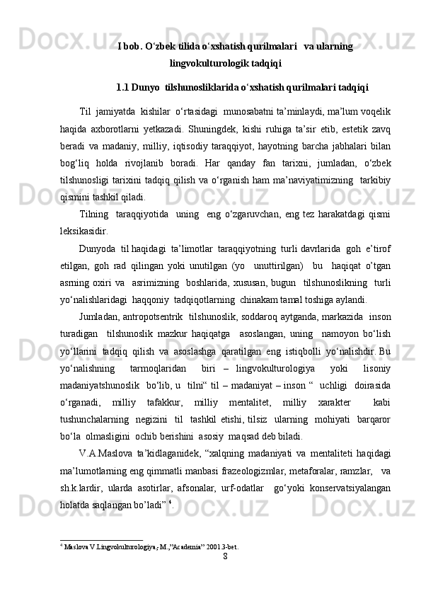 I bob. O ‘ zbek tilida o ‘ xshatish qurilmalari   va ularning
lingvokulturologik tadqiqi
1.1  Dunyo  tilshunosliklarida o ‘ xshatish qurilmalari tadqiqi
Til  jamiyatda  kishilar  o‘rtasidagi  munosabatni ta’minlaydi, ma’lum voqelik
haqida   axborotlarni   yеtkazadi.   Shuningdek,   kishi   ruhiga   ta’sir   etib,   estetik   zavq
beradi   va   madaniy,   milliy,   iqtisodiy   taraqqiyot,   hayotning   barcha   jabhalari   bilan
bog‘liq   holda   rivojlanib   boradi.   Har   qanday   fan   tarixni,   jumladan,   o‘zbek
tilshunosligi   tarixini   tadqiq  qilish   va   o‘rganish   ham   ma’naviyatimizning     tarkibiy
qismini tashkil qiladi.
Tilning     taraqqiyotida     uning     eng   o‘zgaruvchan,   eng   tez   harakatdagi   qismi
leksikasidir.
Dunyoda  til haqidagi  ta’limotlar  taraqqiyotning  turli davrlarida  goh  e’tirof
etilgan,   goh   rad   qilingan   yoki   unutilgan   (yo     unuttirilgan)     bu     haqiqat   o’tgan
asrning   oxiri   va     asrimizning     boshlarida,   xususan,   bugun     tilshunoslikning     turli
yo‘nalishlaridagi  haqqoniy  tadqiqotlarning  chinakam tamal toshiga aylandi.  
Jumladan, antropotsentrik   tilshunoslik, soddaroq aytganda, markazida   inson
turadigan     tilshunoslik   mazkur   haqiqatga     asoslangan,   uning     namoyon   bo‘lish
yo‘llarini  tadqiq  qilish  va  asoslashga  qaratilgan  eng  istiqbolli  yo‘nalishdir. Bu
yo‘nalishning     tarmoqlaridan     biri   –   lingvokulturologiya     yoki     lisoniy
madaniyatshunoslik   bo‘lib, u   tilni“ til – madaniyat  – inson “   uchligi   doirasida
o‘rganadi,   milliy   tafakkur,   milliy   mentalitet,   milliy   xarakter     kabi
tushunchalarning     negizini     til     tashkil   etishi,   tilsiz     ularning     mohiyati     barqaror
bo‘la  olmasligini  ochib berishini  asosiy  maqsad deb biladi.
V.A.Maslova   ta’kidlaganidek,   “xalqning   madaniyati   va   mentaliteti   haqidagi
ma’lumotlarning eng qimmatli manbasi frazeologizmlar, metaforalar, ramzlar,   va
sh.k.lardir,   ularda   asotirlar,   afsonalar,   urf-odatlar     go‘yoki   konservatsiyalangan
holatda saqlangan bo’ladi”  4
.
4
 Maslova V.Lingvokulturologiya,-M.,”Academia” 2001.3-bet.
8 