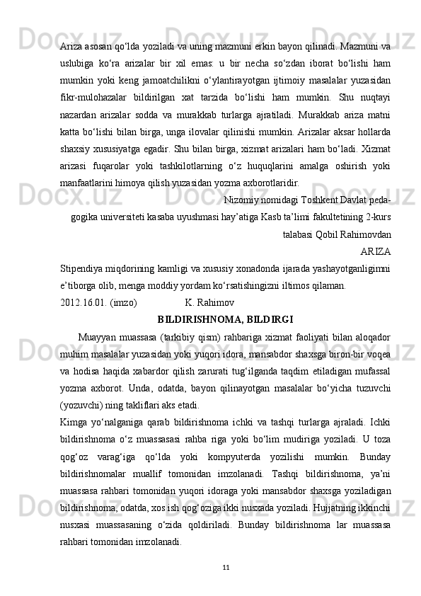 Ariza asosan qo‘lda yoziladi va uning mazmuni erkin bayon qilinadi. Mazmuni va
uslubiga   ko‘ra   arizalar   bir   xil   emas:   u   bir   necha   so‘zdan   iborat   bo‘lishi   ham
mumkin   yoki   keng   jamoatchilikni   o‘ylantirayotgan   ijtimoiy   masalalar   yuzasidan
fikr-mulohazalar   bildirilgan   xat   tarzida   bo‘lishi   ham   mumkin.   Shu   nuqtayi
nazardan   arizalar   sodda   va   murakkab   turlarga   ajratiladi.   Murakkab   ariza   matni
katta  bo‘lishi   bilan  birga,  unga   ilovalar  qilinishi  mumkin.  Arizalar   aksar  hollarda
shaxsiy xususiyatga egadir. Shu bilan birga, xizmat arizalari ham bo‘ladi. Xizmat
arizasi   fuqarolar   yoki   tashkilotlarning   o‘z   huquqlarini   amalga   oshirish   yoki
manfaatlarini himoya qilish yuzasidan yozma axborotlaridir. 
Nizomiy nomidagi Toshkent Davlat peda-
gogika universiteti kasaba uyushmasi hay’atiga Kasb ta’limi fakultetining 2-kurs
talabasi Qobil Rahimovdan 
ARIZA 
Stipendiya miqdorining kamligi va xususiy xonadonda ijarada yashayotganligimni
e’tiborga olib, menga moddiy yordam ko‘rsatishingizni iltimos qilaman. 
2012.16.01.  (imzo)      K. Rahimov 
BILDIRISHNOMA, BILDIRGI
          Muayyan   muassasa   (tarkibiy   qism)   rahbariga   xizmat   faoliyati   bilan   aloqador
muhim masalalar yuzasidan yoki yuqori idora, mansabdor shaxsga biron-bir voqea
va   hodisa   haqida   xabardor   qilish   zarurati   tug‘ilganda   taqdim   etiladigan   mufassal
yozma   axborot.   Unda,   odatda,   bayon   qilinayotgan   masalalar   bo‘yicha   tuzuvchi
(yozuvchi) ning takliflari aks etadi.
Kimga   yo‘nalganiga   qarab   bildirishnoma   ichki   va   tashqi   turlarga   ajraladi.   Ichki
bildirishnoma   o‘z   muassasasi   rahba   riga   yoki   bo‘lim   mudiriga   yoziladi.   U   toza
qog‘oz   varag‘iga   qo‘lda   yoki   kompyuterda   yozilishi   mumkin.   Bunday
bildirishnomalar   muallif   tomonidan   imzolanadi.   Tashqi   bildirishnoma,   ya’ni
muassasa   rahbari   tomonidan   yuqori   idoraga   yoki   mansabdor   shaxsga   yoziladigan
bildirishnoma, odatda, xos ish qog‘oziga ikki nusxada yoziladi. Hujjatning ikkinchi
nusxasi   muassasaning   o‘zida   qoldiriladi.   Bunday   bildirishnoma   lar   muassasa
rahbari tomonidan imzolanadi.
11 