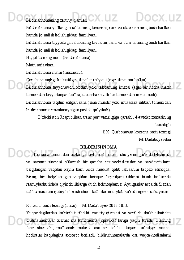 Bildirishnomaning zaruriy qismlari:
Bildirishnoma yo‘llangan rahbarning lavozimi, ismi va otasi ismining bosh harflari
hamda jo‘nalish kelishigidagi familiyasi.
Bildirishnoma tayyorlagan shaxsning lavozimi, ismi va otasi ismining bosh harflari
hamda jo‘nalish kelishigidagi familiyasi.
Hujjat turining nomi (Bildirishnoma).
Matn sarlavhasi.
Bildirishnoma matni (mazmuni).
Qancha varaqligi ko‘rsatilgan ilovalar ro‘yxati (agar ilova bor bo‘lsa).
Bildirishnoma   tayyorlovchi   xodim   yoki   rahbarning   imzosi   (agar   bir   necha   shaxs
tomonidan tayyorlangan bo‘lsa, u barcha mualliflar tomonidan imzolanadi).
Bildirishnoma taqdim etilgan sana (sana muallif yoki muassasa rahbari tomonidan
bildirishnoma imzolanayotgan paytda qo‘yiladi).
O‘zbekiston Respublikasi trans port vazirligiga qarashli 4-avtokorxonasining
boshlig‘i 
S.K. Qurbonovga korxona bosh texnigi
M. Dadaboyevdan 
BILDIRISHNOMA
       Korxona tomonidan sozlangan avtomashinalarni shu yerning o‘zida tekshirish
va   nazorat   sinovini   o‘tkazish   bir   qancha   sozlovchislesarlar   va   haydovchilarni
belgilangan   vaqtdan   keyin   ham   biroz   muddat   qolib   ishlashini   taqozo   etmoqda.
Biroq,   biz   belgilan   gan   vaqtdan   tashqari   bajarilgan   ishlarni   hisob   bo‘limida
rasmiylashtirishda qiyinchiliklarga duch kelmoqdamiz. Aytilganlar asosida Sizdan
ushbu masalani ijobiy hal etish chora-tadbirlarini o‘ylab ko‘rishingizni so‘rayman. 
 
Korxona bosh texnigi (imzo)    M. Dadaboyev 2012.10.10. 
Yuqoridagilardan   ko‘rinib   turibdiki,   zaruriy   qismlari   va   yozilish   shakli   jihatidan
bildirishnomalar   xizmat   ma’lumotnoma   (spravka)   lariga   yaqin   turadi.   Ularning
farqi   shundaki,   ma’lumotnomalarda   aso   san   talab   qilingan,   so‘ralgan   voqea-
hodisalar   haqidagina   axborot   beriladi,   bildirishnomalarda   esa   voqea-hodisalarni
12 