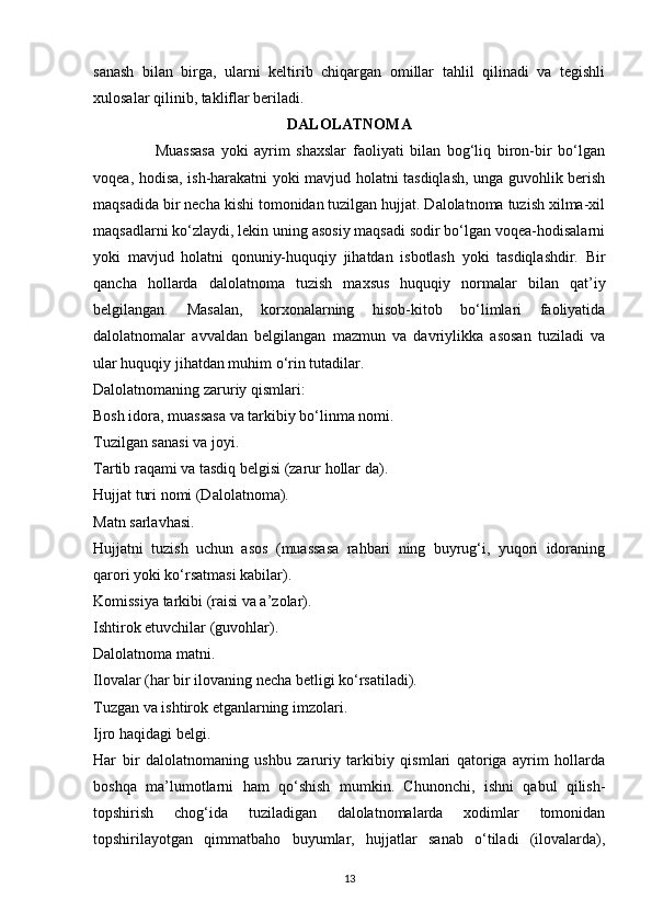 sanash   bilan   birga,   ularni   keltirib   chiqargan   omillar   tahlil   qilinadi   va   tegishli
xulosalar qilinib, takliflar beriladi.
DALOLATNOMA
                    Muassasa   yoki   ayrim   shaxslar   faoliyati   bilan   bog‘liq   biron-bir   bo‘lgan
voqea, hodisa, ish-harakatni yoki mavjud holatni tasdiqlash, unga guvohlik berish
maqsadida bir necha kishi tomonidan tuzilgan hujjat. Dalolatnoma tuzish xilma-xil
maqsadlarni ko‘zlaydi, lekin uning asosiy maqsadi sodir bo‘lgan voqea-hodisalarni
yoki   mavjud   holatni   qonuniy-huquqiy   jihatdan   isbotlash   yoki   tasdiqlashdir.   Bir
qancha   hollarda   dalolatnoma   tuzish   maxsus   huquqiy   normalar   bilan   qat’iy
belgilangan.   Masalan,   korxonalarning   hisob-kitob   bo‘limlari   faoliyatida
dalolatnomalar   avvaldan   belgilangan   mazmun   va   davriylikka   asosan   tuziladi   va
ular huquqiy jihatdan muhim o‘rin tutadilar.
Dalolatnomaning zaruriy qismlari:
Bosh idora, muassasa va tarkibiy bo‘linma nomi.
Tuzilgan sanasi va joyi.
Tartib raqami va tasdiq belgisi (zarur hollar da).
Hujjat turi nomi (Dalolatnoma).
Matn sarlavhasi.
Hujjatni   tuzish   uchun   asos   (muassasa   rahbari   ning   buyrug‘i,   yuqori   idoraning
qarori yoki ko‘rsatmasi kabilar).
Komissiya tarkibi (raisi va a’zolar).
Ishtirok etuvchilar (guvohlar).
Dalolatnoma matni.
Ilovalar (har bir ilovaning necha betligi ko‘rsatiladi).
Tuzgan va ishtirok etganlarning imzolari.
Ijro haqidagi belgi.
Har   bir   dalolatnomaning   ushbu   zaruriy   tarkibiy   qismlari   qatoriga   ayrim   hollarda
boshqa   ma’lumotlarni   ham   qo‘shish   mumkin.   Chunonchi,   ishni   qabul   qilish-
topshirish   chog‘ida   tuziladigan   dalolatnomalarda   xodimlar   tomonidan
topshirilayotgan   qimmatbaho   buyumlar,   hujjatlar   sanab   o‘tiladi   (ilovalarda),
13 