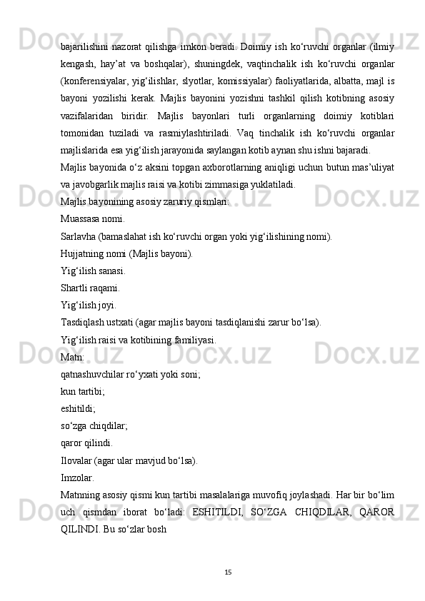 bajarilishini   nazorat   qilishga   imkon   beradi.   Doimiy   ish   ko‘ruvchi   organlar   (ilmiy
kengash,   hay’at   va   boshqalar),   shuningdek,   vaqtinchalik   ish   ko‘ruvchi   organlar
(konferensiyalar, yig‘ilishlar, slyotlar, komissiyalar) faoliyatlarida, albatta, majl is
bayoni   yozilishi   kerak.   Majlis   bayonini   yozishni   tashkil   qilish   kotibning   asosiy
vazifalaridan   biridir.   Majlis   bayonlari   turli   organlarning   doimiy   kotiblari
tomonidan   tuziladi   va   rasmiylashtiriladi.   Vaq   tinchalik   ish   ko‘ruvchi   organlar
majlislarida esa yig‘ilish jarayonida saylangan kotib aynan shu ishni bajaradi.
Majlis bayonida o‘z aksini topgan axborotlarning aniqligi uchun butun mas’uliyat
va javobgarlik majlis raisi va kotibi zimmasiga yuklatiladi.
Majlis bayonining asosiy zaruriy qismlari:
Muassasa nomi.
Sarlavha (bamaslahat ish ko‘ruvchi organ yoki yig‘ilishining nomi).
Hujjatning nomi (Majlis bayoni).
Yig‘ilish sanasi.
Shartli raqami.
Yig‘ilish joyi.
Tasdiqlash ustxati (agar majlis bayoni tasdiqlanishi zarur bo‘lsa).
Yig‘ilish raisi va kotibining familiyasi.
Matn:
qatnashuvchilar ro‘yxati yoki soni;
kun tartibi;
eshitildi;
so‘zga chiqdilar;
qaror qilindi.
Ilovalar (agar ular mavjud bo‘lsa).
Imzolar.
Matnning asosiy qismi kun tartibi masalalariga muvofiq joylashadi. Har bir bo‘lim
uch   qismdan   iborat   bo‘ladi:   ESHITILDI,   SO‘ZGA   CHIQDILAR,   QAROR
QILINDI. Bu so‘zlar bosh 
15