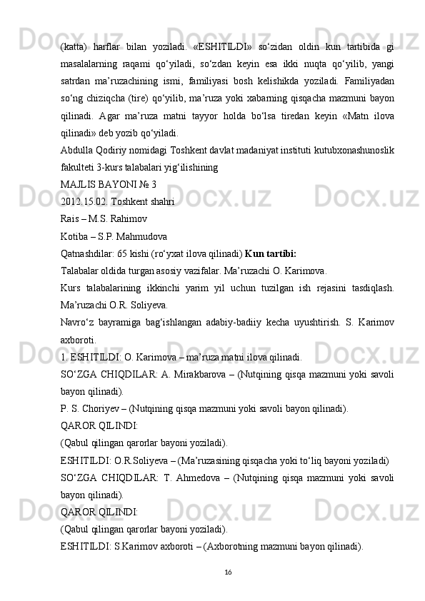 (katta)   harflar   bilan   yoziladi.   «ESHITILDI»   so‘zidan   oldin   kun   tartibida   gi
masalalarning   raqami   qo‘yiladi,   so‘zdan   keyin   esa   ikki   nuqta   qo‘yilib,   yangi
satrdan   ma’ruzachining   ismi,   familiyasi   bosh   kelishikda   yoziladi.   Familiyadan
so‘ng  chiziqcha  (tire)  qo‘yilib,  ma’ruza  yoki   xabarning  qisqacha   mazmuni   bayon
qilinadi.   Agar   ma’ruza   matni   tayyor   holda   bo‘lsa   tiredan   keyin   «Matn   ilova
qilinadi» deb yozib qo‘yiladi.
Abdulla Qodiriy nomidagi Toshkent davlat madaniyat instituti kutubxonashunoslik
fakulteti 3-kurs talabalari yig‘ilishining 
MAJLIS BAYONI № 3 
2012.15.02. Toshkent shahri 
Rais – M.S. Rahimov 
Kotiba – S.P. Mahmudova 
Qatnashdilar: 65 kishi (ro‘yxat ilova qilinadi)  Kun tartibi: 
Talabalar oldida turgan asosiy vazifalar. Ma’ruzachi O. Karimova. 
Kurs   talabalarining   ikkinchi   yarim   yil   uchun   tuzilgan   ish   rejasini   tasdiqlash.
Ma’ruzachi O.R. Soliyeva. 
Navro‘z   bayramiga   bag‘ishlangan   adabiy-badiiy   kecha   uyushtirish.   S.   Karimov
axboroti. 
1. ESHITILDI: O. Karimova – ma’ruza matni ilova qilinadi.
SO‘ZGA CHIQDILAR: A. Mirakbarova – (Nutqining qisqa mazmuni yoki savoli
bayon qilinadi). 
P. S. Choriyev – (Nutqining qisqa mazmuni yoki savoli bayon qilinadi). 
QAROR QILINDI: 
(Qabul qilingan qarorlar bayoni yoziladi). 
ESHITILDI: O.R.Soliyeva – (Ma’ruzasining qisqacha yoki to‘liq bayoni yoziladi) 
SO‘ZGA   CHIQDILAR:   T.   Ahmedova   –   (Nutqining   qisqa   mazmuni   yoki   savoli
bayon qilinadi). 
QAROR QILINDI: 
(Qabul qilingan qarorlar bayoni yoziladi). 
ESHITILDI: S.Karimov axboroti – (Axborotning mazmuni bayon qilinadi). 
16 