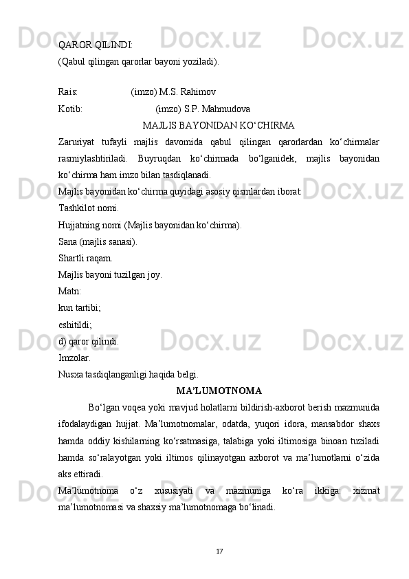 QAROR QILINDI: 
(Qabul qilingan qarorlar bayoni yoziladi). 
 
Rais:      (imzo) M.S. Rahimov
Kotib:       (imzo) S.P. Mahmudova
MAJLIS BAYONIDAN KO‘CHIRMA
Zaruriyat   tufayli   majlis   davomida   qabul   qilingan   qarorlardan   ko‘chirmalar
rasmiylashtiriladi.   Buyruqdan   ko‘chirmada   bo‘lganidek,   majlis   bayonidan
ko‘chirma ham imzo bilan tasdiqlanadi.
Majlis bayonidan ko‘chirma quyidagi asosiy qismlardan iborat:
Tashkilot nomi.
Hujjatning nomi (Majlis bayonidan ko‘chirma).
Sana (majlis sanasi).
Shartli raqam.
Majlis bayoni tuzilgan joy.
Matn:
kun tartibi;
eshitildi;
d) qaror qilindi.
Imzolar.
Nusxa tasdiqlanganligi haqida belgi.
MA’LUMOTNOMA
                   Bo‘lgan voqea yoki mavjud holatlarni bildirish-axborot berish mazmunida
ifodalaydigan   hujjat.   Ma’lumotnomalar,   odatda,   yuqori   idora,   mansabdor   shaxs
hamda   oddiy   kishilarning   ko‘rsatmasiga,   talabiga   yoki   iltimosiga   binoan   tuziladi
hamda   so‘ralayotgan   yoki   iltimos   qilinayotgan   axborot   va   ma’lumotlarni   o‘zida
aks ettiradi.
Ma’lumotnoma   o‘z   xususiyati   va   mazmuniga   ko‘ra   ikkiga:   xizmat
ma’lumotnomasi va shaxsiy ma’lumotnomaga bo‘linadi.
17 