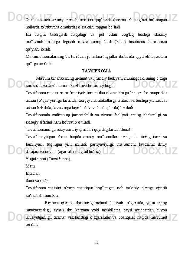 Dastlabki   uch   zaruriy   qism   bosma   ish   qog‘ozida   (bosma   ish   qog‘ozi   bo‘lmagan
hollarda to‘rtburchak muhrda) o‘z aksini topgan bo‘ladi.
Ish   haqini   tasdiqlash   haqidagi   va   pul   bilan   bog‘liq   boshqa   shaxsiy
ma’lumotnomalarga   tegishli   muassasaning   bosh   (katta)   hisobchisi   ham   imzo
qo‘yishi kerak.
Ma’lumotnomalarning bu turi ham jo‘natma hujjatlar daftarida qayd etilib, xodim
qo‘liga beriladi.
TAVSIFNOMA
          Ma’lum bir shaxsning mehnat va ijtimoiy faoliyati, shuningdek, uning o‘ziga
xos xislat va fazilatlarini aks ettiruvchi rasmiy hujjat.
Tavsifnoma muassasa ma’muriyati tomonidan o‘z xodimiga bir qancha maqsadlar
uchun (o‘quv yurtiga kirishda, xorijiy mamlakatlarga ishlash va boshqa yumushlar
uchun ketishda, lavozimga tayinlashda va boshqalarda) beriladi.
Tavsifnomada   xodimning   jamoatchilik   va   xizmat   faoliyati,   uning   ishchanligi   va
axloqiy sifatlari ham ko‘rsatib o‘tiladi.
Tavsifnomaning asosiy zaruriy qismlari quyidagilardan iborat:
Tavsiflanayotgan   shaxs   haqida   asosiy   ma’lumotlar:   ismi,   ota   sining   ismi   va
familiyasi;   tug‘ilgan   yili;   millati;   partiyaviyligi;   ma’lumoti;   lavozimi;   ilmiy
darajasi va unvoni (agar ular mavjud bo‘lsa).
Hujjat nomi (Tavsifnoma).
Matn.
Imzolar.
Sana va muhr.
Tavsifnoma   matnini   o‘zaro   mantiqan   bog‘langan   uch   tarkibiy   qismga   ajratib
ko‘rsatish mumkin.
                  Birinchi   qismda   shaxsning   mehnat   faoliyati   to‘g‘risida,   ya’ni   uning
mutaxassisligi,   aynan   shu   korxona   yoki   tashkilotda   qaysi   muddatdan   buyon
ishlayotganligi,   xizmat   vazifasidagi   o‘zgarishlar   va   boshqalar   haqida   ma’lumot
beriladi.
19