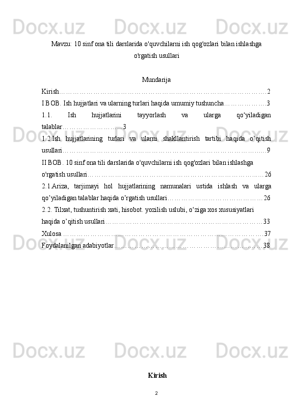 Mavzu:  10 sinf ona tili darslarida o'quvchilarni ish qog'ozlari bilan ishlashga
o'rgatish usullari
Mundarija
Kirish……………………………………………………………………………….2
I BOB.   Ish hujjatlari va ularning turlari haqida umumiy tushuncha……………….3
1.1.   Ish   hujjatlarini   tayyorlash   va   ularga   qo‘yiladigan
talablar……………………...3
1.2.Ish   hujjatlarining   turlari   va   ularni   shakllantirish   tartibi   haqida   o’qitish
usullari…………………………………………………………………………..….9
II BOB. 10 sinf ona tili darslarida o'quvchilarni ish qog'ozlari bilan ishlashga 
o'rgatish usullari………………………………………………………………...…26
2.1. Ariza,   tarjimayi   hol   hujjatlarining   namunalari   ustida   ishlash   va   ularga
qo’yiladigan talablar haqida o’rgatish usullari……………………………………26
2.2. T ilxat, tushuntirish xati, hisobot. yozilish uslubi, o‘ziga xos xususiyatlari  
haqida o’qitish usullari……………………………………………………………33
Xulosa …………………………………………………………………………….37
Foydalanilgan adabiyotlar…………………………………………………...……38
 Kirish
2