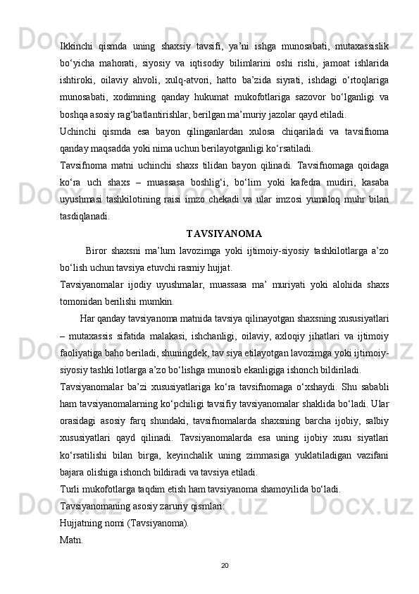 Ikkinchi   qismda   uning   shaxsiy   tavsifi,   ya’ni   ishga   munosabati,   mutaxassislik
bo‘yicha   mahorati,   siyosiy   va   iqtisodiy   bilimlarini   oshi   rishi,   jamoat   ishlarida
ishtiroki,   oilaviy   ahvoli,   xulq-atvori,   hatto   ba’zida   siyrati,   ishdagi   o‘rtoqlariga
munosabati,   xodimning   qanday   hukumat   mukofotlariga   sazovor   bo‘lganligi   va
boshqa asosiy rag‘batlantirishlar, berilgan ma’muriy jazolar qayd etiladi.
Uchinchi   qismda   esa   bayon   qilinganlardan   xulosa   chiqariladi   va   tavsifnoma
qanday maqsadda yoki nima uchun berilayotganligi ko‘rsatiladi.
Tavsifnoma   matni   uchinchi   shaxs   tilidan   bayon   qilinadi.   Tavsifnomaga   qoidaga
ko‘ra   uch   shaxs   –   muassasa   boshlig‘i,   bo‘lim   yoki   kafedra   mudiri,   kasaba
uyushmasi   tashkilotining   raisi   imzo   chekadi   va   ular   imzosi   yumaloq   muhr   bilan
tasdiqlanadi.
TAVSIYANOMA
            Biror   shaxsni   ma’lum   lavozimga   yoki   ijtimoiy-siyosiy   tashkilotlarga   a’zo
bo‘lish uchun tavsiya etuvchi rasmiy hujjat.
Tavsiyanomalar   ijodiy   uyushmalar,   muassasa   ma’   muriyati   yoki   alohida   shaxs
tomonidan berilishi mumkin.
        Har qanday tavsiyanoma matnida tavsiya qilinayotgan shaxsning xususiyatlari
–   mutaxassis   sifatida   malakasi,   ishchanligi,   oilaviy,   axloqiy   jihatlari   va   ijtimoiy
faoliyatiga baho beriladi, shuningdek, tav siya etilayotgan lavozimga yoki ijtimoiy-
siyosiy tashki lotlarga a’zo bo‘lishga munosib ekanligiga ishonch bildiriladi.
Tavsiyanomalar   ba’zi   xususiyatlariga   ko‘ra   tavsifnomaga   o‘xshaydi.   Shu   sababli
ham tavsiyanomalarning ko‘pchiligi tavsifiy tavsiyanomalar shaklida bo‘ladi. Ular
orasidagi   asosiy   farq   shundaki,   tavsifnomalarda   shaxsning   barcha   ijobiy,   salbiy
xususiyatlari   qayd   qilinadi.   Tavsiyanomalarda   esa   uning   ijobiy   xusu   siyatlari
ko‘rsatilishi   bilan   birga,   keyinchalik   uning   zimmasiga   yuklatiladigan   vazifani
bajara olishiga ishonch bildiradi va tavsiya etiladi.
Turli mukofotlarga taqdim etish ham tavsiyanoma shamoyilida bo‘ladi.
Tavsiyanomaning asosiy zaruriy qismlari:
Hujjatning nomi (Tavsiyanoma).
Matn.
20