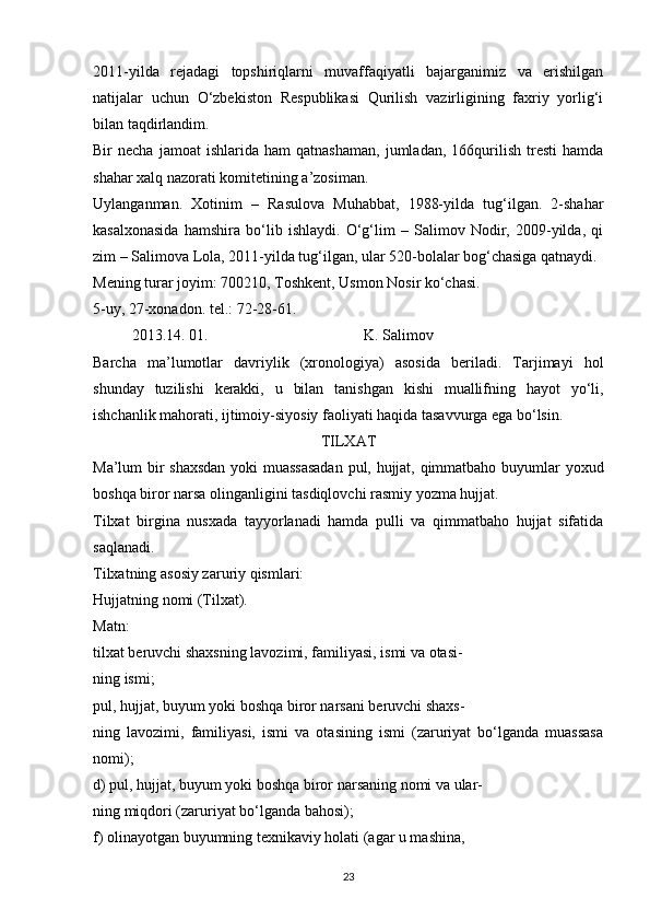 2011-yilda   rejadagi   topshiriqlarni   muvaffaqiyatli   bajarganimiz   va   erishilgan
natijalar   uchun   O‘zbekiston   Respublikasi   Qurilish   vazirligining   faxriy   yorlig‘i
bilan taqdirlandim. 
Bir   necha   jamoat   ishlarida  ham   qatnashaman,   jumladan,   166qurilish   tresti   hamda
shahar xalq nazorati komitetining a’zosiman.
Uylanganman.   Xotinim   –   Rasulova   Muhabbat,   1988-yilda   tug‘ilgan.   2-shahar
kasalxonasida   hamshira   bo‘lib   ishlaydi.   O‘g‘lim   –   Salimov   Nodir,   2009-yilda,   qi
zim – Salimova Lola, 2011-yilda tug‘ilgan, ular 520-bolalar bog‘chasiga qatnaydi. 
Mening turar joyim: 700210, Toshkent, Usmon Nosir ko‘chasi. 
5-uy, 27-xonadon. tel.: 72-28-61. 
2013.14. 01.         K. Salimov 
Barcha   ma’lumotlar   davriylik   (xronologiya)   asosida   beriladi.   Tarjimayi   hol
shunday   tuzilishi   kerakki,   u   bilan   tanishgan   kishi   muallifning   hayot   yo‘li,
ishchanlik mahorati, ijtimoiy-siyosiy faoliyati haqida tasavvurga ega bo‘lsin.
TILXAT
Ma’lum bir shaxsdan  yoki muassasadan  pul, hujjat, qimmatbaho buyumlar yoxud
boshqa biror narsa olinganligini tasdiqlovchi rasmiy yozma hujjat.
Tilxat   birgina   nusxada   tayyorlanadi   hamda   pulli   va   qimmatbaho   hujjat   sifatida
saqlanadi.
Tilxatning asosiy zaruriy qismlari:
Hujjatning nomi (Tilxat).
Matn:
tilxat beruvchi shaxsning lavozimi, familiyasi, ismi va otasi-
ning ismi;
pul, hujjat, buyum yoki boshqa biror narsani beruvchi shaxs-
ning   lavozimi,   familiyasi,   ismi   va   otasining   ismi   (zaruriyat   bo‘lganda   muassasa
nomi);
d) pul, hujjat, buyum yoki boshqa biror narsaning nomi va ular-
ning miqdori (zaruriyat bo‘lganda bahosi);
f) olinayotgan buyumning texnikaviy holati (agar u mashina, 
23 