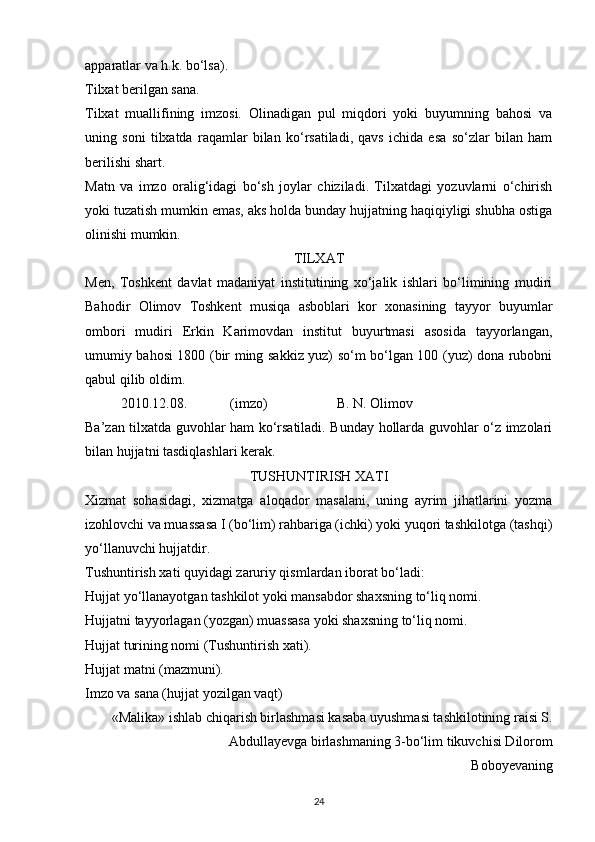 apparatlar va h.k. bo‘lsa).
Tilxat berilgan sana.
Tilxat   muallifining   imzosi.   Olinadigan   pul   miqdori   yoki   buyumning   bahosi   va
uning   soni   tilxatda   raqamlar   bilan   ko‘rsatiladi,   qavs   ichida   esa   so‘zlar   bilan   ham
berilishi shart.
Matn   va   imzo   oralig‘idagi   bo‘sh   joylar   chiziladi.   Tilxatdagi   yozuvlarni   o‘chirish
yoki tuzatish mumkin emas, aks holda bunday hujjatning haqiqiyligi shubha ostiga
olinishi mumkin.
TILXAT
Men,   Toshkent   davlat   madaniyat   institutining   xo‘jalik   ishlari   bo‘limining   mudiri
Bahodir   Olimov   Toshkent   musiqa   asboblari   kor   xonasining   tayyor   buyumlar
ombori   mudiri   Erkin   Karimovdan   institut   buyurtmasi   asosida   tayyorlangan,
umumiy bahosi 1800 (bir ming sakkiz yuz) so‘m bo‘lgan 100 (yuz) dona rubobni
qabul qilib oldim. 
2010.12.08.    (imzo)     B. N. Olimov 
Ba’zan tilxatda guvohlar ham ko‘rsatiladi. Bunday hollarda guvohlar o‘z imzolari
bilan hujjatni tasdiqlashlari kerak.
TUSHUNTIRISH XATI
Xizmat   sohasidagi,   xizmatga   aloqador   masalani,   uning   ayrim   jihatlarini   yozma
izohlovchi va muassasa I (bo‘lim) rahbariga (ichki) yoki yuqori tashkilotga (tashqi)
yo‘llanuvchi hujjatdir.
Tushuntirish xati quyidagi zaruriy qismlardan iborat bo‘ladi:
Hujjat yo‘llanayotgan tashkilot yoki mansabdor shaxsning to‘liq nomi.
Hujjatni tayyorlagan (yozgan) muassasa yoki shaxsning to‘liq nomi.
Hujjat turining nomi (Tushuntirish xati).
Hujjat matni (mazmuni).
Imzo va sana (hujjat yozilgan vaqt)
«Malika» ishlab chiqarish birlashmasi kasaba uyushmasi tashkilotining raisi S.
Abdullayevga birlashmaning 3-bo‘lim tikuvchisi Dilorom 
Boboyevaning
24 