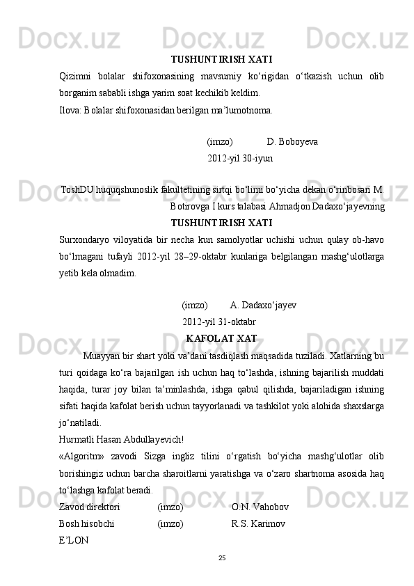  
TUSHUNTIRISH XATI
Qizimni   bolalar   shifoxonasining   mavsumiy   ko‘rigidan   o‘tkazish   uchun   olib
borganim sababli ishga yarim soat kechikib keldim. 
Ilova: Bolalar shifoxonasidan berilgan ma’lumotnoma. 
         
          (imzo)              D. Boboyeva 
          2012-yil 30-iyun
ToshDU huquqshunoslik fakultetining sirtqi bo‘limi bo‘yicha dekan o‘rinbosari M.
Botirovga I kurs talabasi Ahmadjon Dadaxo‘jayevning
TUSHUNTIRISH XATI
Surxondaryo   viloyatida   bir   necha   kun   samolyotlar   uchishi   uchun   qulay   ob-havo
bo‘lmagani   tufayli   2012-yil   28–29-oktabr   kunlariga   belgilangan   mashg‘ulotlarga
yetib kela olmadim.
         
                  (imzo)         A. Dadaxo‘jayev 
          2012-yil 31-oktabr 
KAFOLAT XAT
         Muayyan bir shart yoki va’dani tasdiqlash maqsadida tuziladi. Xatlarning bu
turi   qoidaga   ko‘ra   bajarilgan   ish   uchun   haq   to‘lashda,   ishning   bajarilish   muddati
haqida,   turar   joy   bilan   ta’minlashda,   ishga   qabul   qilishda,   bajariladigan   ishning
sifati haqida kafolat berish uchun tayyorlanadi va tashkilot yoki alohida shaxslarga
jo‘natiladi.
Hurmatli Hasan Abdullayevich! 
«Algoritm»   zavodi   Sizga   ingliz   tilini   o‘rgatish   bo‘yicha   mashg‘ulotlar   olib
borishingiz uchun barcha sharoitlarni yaratishga  va o‘zaro shartnoma asosida  haq
to‘lashga kafolat beradi. 
Zavod direktori    (imzo)     O.N. Vahobov 
Bosh hisobchi    (imzo)     R.S. Karimov 
E’LON
25 