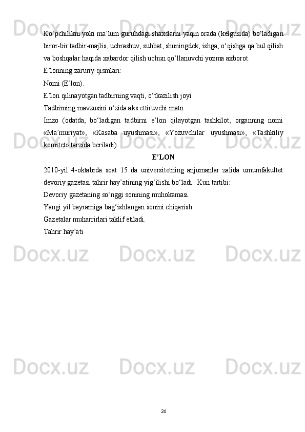 Ko‘pchilikni yoki ma’lum guruhdagi shaxslarni yaqin orada (kelgusida) bo‘ladigan
biror-bir tadbir-majlis, uchrashuv, suhbat, shuningdek, ishga, o‘qishga qa bul qilish
va boshqalar haqida xabardor qilish uchun qo‘llanuvchi yozma axborot.
E’lonning zaruriy qismlari:
Nomi (E’lon).
E’lon qilinayotgan tadbirning vaqti, o‘tkazilish joyi.
Tadbirning mavzusini o‘zida aks ettiruvchi matn.
Imzo   (odatda,   bo‘ladigan   tadbirni   e’lon   qilayotgan   tashkilot,   organning   nomi
«Ma’muriyat»,   «Kasaba   uyushmasi»,   «Yozuvchilar   uyushmasi»,   «Tashkiliy
komitet» tarzida beriladi).
E’LON
2010-yil   4-oktabrda   soat   15   da   universitetning   anjumanlar   zalida   umumfakultet
devoriy gazetasi tahrir hay’atining yig‘ilishi bo‘ladi.  Kun tartibi: 
Devoriy gazetaning so‘nggi sonining muhokamasi. 
Yangi yil bayramiga bag‘ishlangan sonini chiqarish. 
Gazetalar muharrirlari taklif etiladi. 
Tahrir hay’ati
26 
