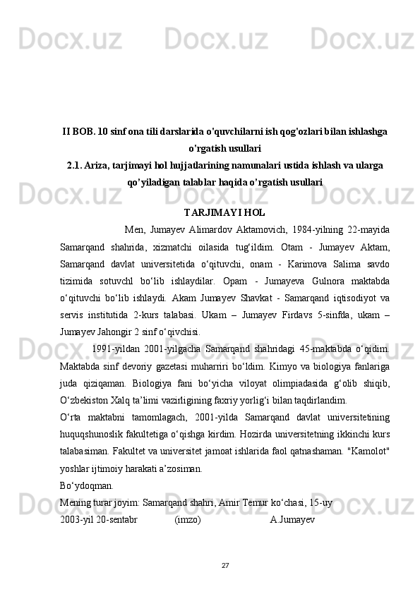 II BOB. 10 sinf ona tili darslarida o'quvchilarni ish qog'ozlari bilan ishlashga
o'rgatish usullari
2.1.   Ariza, tarjimayi hol hujjatlarining namunalari ustida ishlash  va ularga
qo’yiladigan talablar haqida o’rgatish usullari
TARJIMAYI HOL
                              Men,   Jumayev   Alimardov   Aktamovich,   1984-yilning   22-mayida
Samarqand   shahrida,   xizmatchi   oilasida   tug‘ildim.   Otam   -   Jumayev   Aktam,
Samarqand   davlat   universitetida   o‘qituvchi,   onam   -   Karimova   Salima   savdo
tizimida   sotuvchl   bo‘lib   ishlaydilar.   Opam   -   Jumayeva   Gulnora   maktabda
o‘qituvchi   bo‘lib   ishlaydi.   Akam   Jumayev   Shavkat   -   Samarqand   iqtisodiyot   va
servis   institutida   2-kurs   talabasi.   Ukam   –   Jumayev   Firdavs   5-sinfda,   ukam   –
Jumayev Jahongir 2 sinf o‘qivchisi.
              1991-yildan   2001-yilgacha   Samarqand   shahridagi   45-maktabda   o‘qidim.
Maktabda   sinf   devoriy   gazetasi   muharriri   bo‘ldim.   Kimyo   va   biologiya   fanlariga
juda   qiziqaman.   Biologiya   fani   bo‘yicha   viloyat   olimpiadasida   g‘olib   shiqib,
O‘zbekiston Xalq ta’limi vazirligining faxriy yorlig‘i bilan taqdirlandim.
O‘rta   maktabni   tamomlagach,   2001-yilda   Samarqand   davlat   universitetining
huquqshunoslik fakultetiga o‘qishga kirdim. Hozirda universitetning ikkinchi kurs
talabasiman. Fakultet va universitet jamoat ishlarida faol qatnashaman. "Kamolot"
yoshlar ijtimoiy harakati a’zosiman.
Bo‘ydoqman.
Mening turar joyim: Samarqand shahri, Amir Temur ko‘chasi, 15-uy
2003-yil 20-sentabr               (imzo)                            A.Jumayev
27 