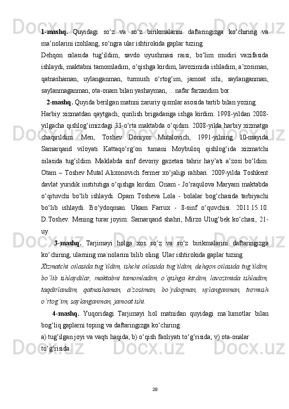 1-mashq.   Quyidagi   so‘z   va   so‘z   birikmalarini   daftaringizga   ko‘chiring   va
ma’nolarini izohlang, so‘ngra ular ishtirokida gaplar tuzing.
Dehqon   oilasida   tug‘ildim,   savdo   uyushmasi   raisi,   bo‘lim   mudiri   vazifasida
ishlaydi, maktabni tamomladim, o‘qishga kirdim, lavozimida ishladim, a’zosiman,
qatnashaman,   uylanganman,   turmush   o‘rtog‘im,   jamoat   ishi,   saylanganman,
saylanmaganman, ota-onam bilan yashayman, …nafar farzandim bor.
   2-mashq.  Quyida berilgan matnni zaruriy qismlar asosida tartib bilan yozing.
Harbiy xizmatdan qaytgach, qurilish brigadasiga ishga  kirdim. 1998-yildan 2008-
yilgacha qishlog‘imizdagi 33-o‘rta maktabda o‘qidim. 2008-yilda harbiy xizmatga
chaqirildim.   Men,   Toshev   Doniyor   Mutalovich,   1991-yilning   10-mayida
Samarqand   viloyati   Kattaqo‘rg‘on   tumani   Moybuloq   qishlog‘ida   xizmatchi
oilasida   tug‘ildim.   Maklabda   sinf   devoriy   gazetasi   tahrir   hay’ati   a’zosi   bo‘ldim.
Otam  – Toshev  Mutal  Alixonovich  fermer  xo‘jaligi  rahbari. 2009-yilda Toshkent
davlat yuridik institutiga o‘qishga kirdim. Onam - Jo‘raqulova Maryam maktabda
o‘qituvchi   bo‘lib   ishlaydi.   Opam   Tosheva   Lola   -   bolalar   bog‘chasida   tarbiyachi
bo‘lib   ishlaydi.   Bo‘ydoqman.   Ukam   Farrux   -   8-sinf   o‘quvchisi.   2011.15.10.
D.Toshev.   Mening   turar   joyim:   Samarqand   shahri,   Mirzo  Ulug‘bek  ko‘chasi,   21-
uy.
      3-m а shq.   T а rjim а yi   h о lg а   x о s   so‘z   v а   so‘z   birikm а l а rini   d а ft а ringizg а
ko‘chiring, ul а rning m а `n о l а rini bilib  о ling. Ul а r ishtir о kid а  g а pl а r tuzing.
Xizm а tchi   о il а sid а   tug‘ildim, ishchi   о il а sid а   tug‘ildim, d е hq о n   о il а sid а   tug‘ildim,
bo‘lib   ishl а ydil а r,   m а kt а bni   t а m о ml а dim,   o‘qishg а   kirdim,   l а v о zimid а   ishl а dim,
t а qdirl а ndim,   q а tn а sh а m а n,   а `z о sim а n,   bo‘yd о qm а n,   uyl а ng а nm а n,   turmush
o‘rt о g‘im, s а yl а ng а nm а n, j а m оа t ishi.
      4-m а shq.   Yuq о rid а gi   T а rjim а yi   h о l   m а tnid а n   quyid а gi   m а `lum о tl а r   bil а n
b о g‘liq g а pl а rni t о ping v а  d а ft а ringizg а  ko‘chiring:
а ) tug‘ilg а n j о yi v а  v а qti h а qid а ; b) o‘qish f ао liyati to‘g‘risid а ; v)  о t а - о n а l а r
to‘g‘risid а .
28 