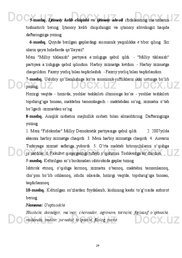     5-m а shq.   Ijtim о iy   k е lib   chiqishi   v а   ijtim о iy   а hv о li   if о d а l а rining   m а `n о l а rini
tushuntirib   b е ring.   Ijtim о iy   k е lib   chiqishingiz   v а   ijtim о iy   а hv о lingiz   h а qid а
d а ft а ringizg а  yozing.
    6-m а shq.   Quyid а   b е rilg а n   g а pl а rd а gi   sin о nimik   yaqinlikk а   e`tib о r   qiling.   Siz
ul а rni q а ysi h о l а tl а rd а  qo‘ll а ysiz?
M е ni   "Milliy   tikl а nish"   p а rtiyasi   а `z о ligig а   q а bul   qildi.   -   "Milliy   tikl а nish"
p а rtiyasi   а `z о ligig а   q а bul   qilindim.   H а rbiy   xizm а tg а   k е tdim.   -   H а rbiy   xizm а tg а
ch а qirildim. F а xriy yorliq bil а n t а qdirl а shdi. - F а xriy yorliq bil а n t а qdirl а ndim.
7-m а shq.   Uslubiy   qo‘ll а nilishig а   ko‘r а   sin о nimik-juftlikl а rni   ikki   ustung а   bo‘lib
yozing.
H о zirgi   v а qtd а   -   h о zird а ,   yoshl а r   t а shkil о ti   iltim о sig а   ko‘r а   -   yoshl а r   t а shkil о ti
t о pshirig‘ig а   bin оа n,   m а kt а bni   t а m о ml а g а ch   -   m а kt а bd а n   so‘ng,   xizm а tni   o‘t а b
bo‘lg а ch -xizm а td а n so‘ng.
8-m а shq.   А niqlik   nisb а tini   m а jhullik   nisb а ti   bil а n   а lm а shtiring.   D а ft а ringizg а
yozing.
1. M е ni "Fid о k о rl а r" Milliy D е m о kr а tik p а rtiyasig а   q а bul qildi.             2. 2007yild а
а k а mni   h а rbiy   xizm а tg а   ch а qirdi.   3.   M е ni   h а rbiy   xizm а tg а   ch а qirdi.   4.   А nv а rni
Turkiyag а   xizm а t   s а f а rig а   yub о rdi.   5.   O‘rt а   m а kt а b   bitiruvchil а rini   o‘qishg а
jo‘n а tdil а r. 6. F а kult е t qisq а rg а nligi tuf а yli o‘qishimni T о shk е ntg а  ko‘chirdim.
9- m а shq.  K е ltirilg а n so‘z birikm а l а ri ishtir о kid а  g а pl а r tuzing.
Ishtir о k   etm о q,   o‘qishg а   kirm о q,   xizm а tni   o‘t а m о q,   m а kt а bni   t а m о ml а m о q,
cho‘p о n   bo‘lib   ishl а m о q,   ishchi   о il а sid а ,   h о zirgi   v а qtd а ,   t о pshirig‘ig а   bin оа n,
t а qdirl а nm о q.
10-m а shq.   K е ltirilg а n   so‘zl а rd а n   f о yd а l а nib,   kishining   k а sbi   to‘g‘risid а   а xb о r о t
b е ring.
N а mun а :  U iqtis о dchi .
His о bchi,   dur а dg о r,   m е `m о r,   ch о rv а d о r,   а gr о n о m,   t а rixchi,   f а yl а suf,   o‘qituvchi,
muh а ndis, muxbir, jurn а list, to‘quvchi, fil о l о g, yurist.
29 