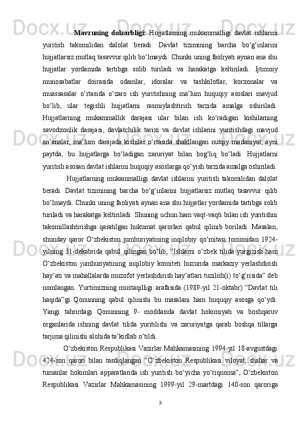                     Mavzuning   dolzarbligi:   Hujjatlarning   mukammalligi   davlat   ishlarini
yuritish   takomilidan   dalolat   beradi.   Davlat   tizimining   barcha   bo‘g‘inlarini
hujjatlarsiz mutlaq tasavvur qilib bo‘lmaydi.   Chunki uning faoliyati aynan ana shu
hujjatlar   yordamida   tartibga   solib   turiladi   va   harakatga   keltiriladi.   Ijtimoiy
munosabatlar   doirasida   odamlar,   idoralar   va   tashkilotlar,   korxonalar   va
muassasalar   o‘rtasida   o‘zaro   ish   yuritishning   ma’lum   huquqiy   asoslari   mavjud
bo‘lib,   ular   tegishli   hujjatlarni   rasmiylashtirish   tarzida   amalga   oshiriladi.
Hujjatlarning   mukammallik   darajasi   ular   bilan   ish   ko‘radigan   kishilarning
savodxonlik   darajasi,   davlatchilik   tarixi   va   davlat   ishlarini   yuritishdagi   mavjud
an’analar,   ma’lum   darajada   kishilar   o‘rtasida   shakllangan   nutqiy   madaniyat,   ayni
paytda,   bu   hujjatlarga   bo‘ladigan   zaruriyat   bilan   bog‘liq   bo‘ladi.   Hujjatlarni
yuritish asosan davlat ishlarini huquqiy   asoslarga qo‘yish tarzida amalga oshiriladi.
                Hujjatlarning   mukammalligi   davlat   ishlarini   yuritish   takomilidan   dalolat
beradi.   Davlat   tizimining   barcha   bo‘g‘inlarini   hujjatlarsiz   mutlaq   tasavvur   qilib
bo‘lmaydi. Chunki   uning faoliyati aynan ana shu hujjatlar yordamida tartibga solib
turiladi va harakatga   keltiriladi. Shuning uchun ham vaqt-vaqti bilan ish yuritishni
takomillashtirishga   qaratilgan   hukumat   qarorlari   qabul   qilinib   boriladi.   Masalan,
shunday   qaror   O‘zbekiston   jumhuriyatining   inqilobiy   qo‘mitasi   tomonidan   1924-
yilning   31-dekabrida   qabul   qilingan   bo‘lib,   “Ishlarni   o‘zbek   tilida   yurgizish   ham
O‘zbekiston   jumhuriyatining   inqilobiy   komiteti   huzurida   markaziy   yerlashdirish
hay’ati va mahallalarda muzofot   yerlashdirish hay’atlari tuzilish(i) to‘g‘risida” deb
nomlangan.   Yurtimizning   mustaqilligi   arafasida   (1989-yil   21-oktabr)   “Davlat   tili
haqida”gi   Qonunning   qabul   qilinishi   bu   masalani   ham   huquqiy   asosga   qo‘ydi.
Yangi   tahrirdagi   Qonunning   9-   moddasida   davlat   hokimiyati   va   boshqaruv
organlarida   ishning   davlat   tilida   yuritilishi   va   zaruriyatga   qarab   boshqa   tillarga
tarjima qilinishi alohida ta’kidlab o‘tildi.  
                 O‘zbekiston Respublikasi  Vazirlar Mahkamasining 1994-yil 18-avgustdagi
424-son   qarori   bilan   tasdiqlangan   “O‘zbekiston   Respublikasi   viloyat,   shahar   va
tumanlar   hokimlari   apparatlarida   ish   yuritish   bo‘yicha   yo‘riqnoma”,   O‘zbekiston
Respublikasi   Vazirlar   Mahkamasining   1999-yil   29-martdagi   140-son   qaroriga
3 