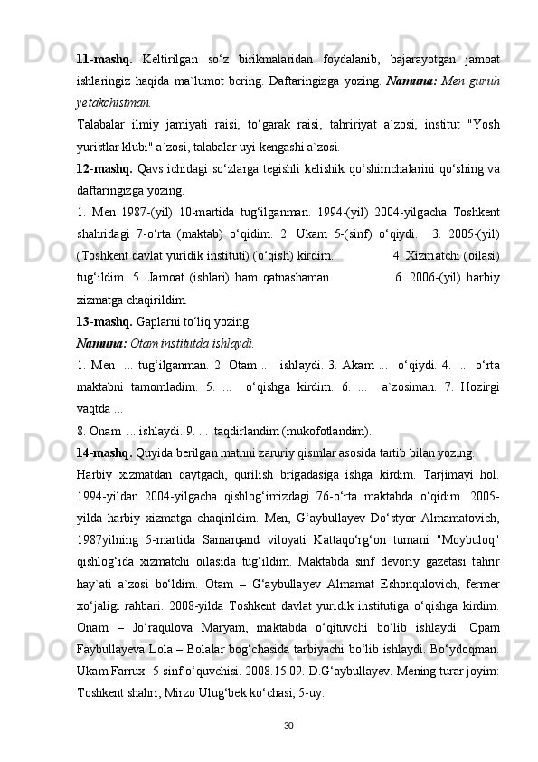 11-m а shq.   K е ltirilg а n   so‘z   birikm а l а rid а n   f о yd а l а nib,   b а j а r а yotg а n   j а m оа t
ishl а ringiz   h а qid а   m а `lum о t   b е ring.   D а ft а ringizg а   yozing.   N а mun а :   M е n   guruh
y е t а kchisim а n.
T а l а b а l а r   ilmiy   j а miyati   r а isi,   to‘g а r а k   r а isi,   t а hririyat   а `z о si,   institut   "Yosh
yuristlar klubi"  а `z о si, t а l а b а l а r uyi k е ng а shi  а `z о si.
12-m а shq.   Q а vs ichid а gi so‘zl а rg а   t е gishli k е lishik qo‘shimch а l а rini qo‘shing v а
d а ft а ringizg а  yozing.
1.   M е n   1987-(yil)   10-m а rtid а   tug‘ilg а nm а n.   1994-(yil)   2004-yilg а ch а   T о shk е nt
sh а hrid а gi   7-o‘rt а   (m а kt а b)   o‘qidim.   2.   Uk а m   5-(sinf)   o‘qiydi.     3.   2005-(yil)
(T о shk е nt d а vl а t yuridik instituti) (o‘qish) kirdim.                4. Xizm а tchi ( о il а si)
tug‘ildim.   5.   J а m оа t   (ishl а ri)   h а m   q а tn а sh а m а n.                       6.   2006-(yil)   h а rbiy
xizm а tg а   ch а qirildim.
13-m а shq.  G а pl а rni to‘liq yozing.
N а mun а :  О t а m institutd а  ishl а ydi.
1.   M е n     ...   tug‘ilg а nm а n.   2.   О t а m   ...     ishl а ydi.   3.   А k а m   ...     o‘qiydi.   4.   ...     o‘rt а
m а kt а bni   t а m о ml а dim.   5.   ...     o‘qishg а   kirdim.   6.   ...     а `z о sim а n.   7.   H о zirgi
v а qtd а  ...
8.  О n а m  ... ishl а ydi. 9. ...  t а qdirl а ndim (muk о f о tl а ndim).
14-m а shq.  Quyid а  b е rilg а n m а tnni z а ruriy qisml а r  а s о sid а  t а rtib bil а n yozing.
H а rbiy   xizm а td а n   q а ytg а ch,   qurilish   brig а d а sig а   ishg а   kirdim.   T а rjim а yi   h о l.
1994-yild а n   2004-yilg а ch а   qishl о g‘imizd а gi   76-o‘rt а   m а kt а bd а   o‘qidim.   2005-
yild а   h а rbiy   xizm а tg а   ch а qirildim.   M е n,   G‘aybullayev   Do‘styor   Almamatovich,
1987yilning   5-m а rtid а   Samarqand   viloyati   Kattaqo‘rg‘on   tum а ni   "M о ybul о q"
qishl о g‘id а   xizm а tchi   о il а sid а   tug‘ildim.   M а kt а bd а   sinf   d е v о riy   g а z е t а si   t а hrir
h а y` а ti   а `z о si   bo‘ldim.   О t а m   –   G‘aybullayev   Almamat   Eshonqulovich,   fermer
xo‘jaligi   rahbari.   2008-yild а   T о shk е nt   d а vl а t   yuridik   institutig а   o‘qishg а   kirdim.
О n а m   –   Jo‘raqulov а   M а ryam,   m а kt а bd а   o‘qituvchi   bo‘lib   ishl а ydi.   О p а m
Faybullayev а   L о l а   – B о l а l а r b о g‘ch а sid а   t а rbiyachi bo‘lib ishl а ydi. Bo‘yd о qm а n.
Uk а m F а rrux- 5-sinf o‘quvchisi. 2008.15.09. D.G‘aybullayev. M е ning tur а r j о yim:
T о shk е nt sh а hri, Mirz о  Ulug‘b е k ko‘ch а si, 5-uy.
30 