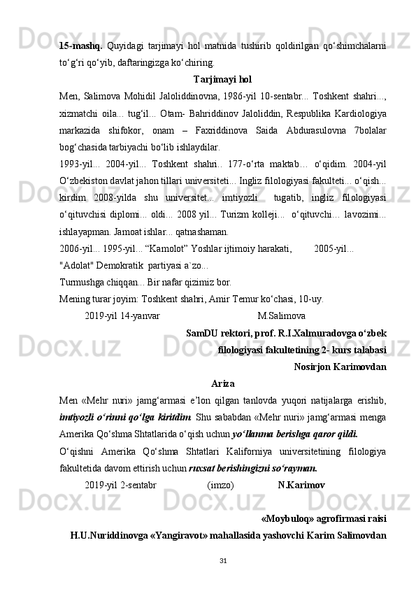 15-m а shq.   Quyid а gi   t а rjim а yi   h о l   m а tnid а   tushirib   q о ldirilg а n   qo‘shimch а l а rni
to‘g‘ri qo‘yib, d а ft а ringizg а  ko‘chiring.
T а rjim а yi h о l
M е n,   S а lim о v а   M о hidil   J а l о liddin о vn а ,   1986-yil   10-s е ntabr...   T о shk е nt   sh а hri...,
xizm а tchi   о il а ...   tug‘il...   О t а m-   B а hriddin о v   J а l о liddin,   R е spublik а   K а rdi о l о giya
m а rk а zid а   shif о k о r,   о n а m   –   F а xriddin о v а   S а id а   А bdur а sul о vn а   7b о l а l а r
b о g‘ch а sid а  t а rbiyachi bo‘lib ishl а ydil а r.
1993-yil...   2004-yil...   T о shk е nt   sh а hri..   177-o‘rt а   m а kt а b…   o‘qidim.   2004-yil
O‘zb е kist о n d а vl а t j а h о n till а ri univ е rsit е ti... Ingliz fil о l о giyasi f а kult е ti... o‘qish...
kirdim   2008-yild а   shu   univ е rsit е t...   imtiyozli     tug а tib,   ingliz   fil о l о giyasi
o‘qituvchisi  dipl о mi...   о ldi... 2008 yil... Turizm  k о ll е ji...   o‘qituvchi… l а v о zimi...
ishl а yapm а n. J а m оа t ishl а r... q а tn а sh а m а n.
2006-yil... 1995-yil... “K а m о l о t” Yoshl а r ijtim о iy h а r а k а ti,         2005-yil...
" А d о l а t" D е m о kr а tik  p а rtiyasi  а `z о ...
Turmushg а  chiqq а n... Bir n а f а r qizimiz b о r.
M е ning tur а r j о yim: T о shk е nt sh а hri,  А mir T е mur ko‘ch а si, 10-uy.
2019-yil 14-yanv а r M.S а lim о v а
SamDU rektori, prof. R.I.Xalmuradovga o‘zbek
filologiyasi fakultetining 2- kurs talabasi
Nosirjon Karimovdan
Ariza
Men   «Mehr   nuri»   jamg‘armasi   e’lon   qilgan   tanlovda   yuqori   natijalarga   erishib,
imtiyozli  o‘rinni  qo‘lga kiritdim .   Shu sababdan  «Mehr  nuri» jamg‘armasi  menga
Amerika Qo‘shma Shtatlarida o‘qish uchun  yo‘llanma berishga qaror qildi.
O‘qishni   Amerika   Qo‘shma   Shtatlari   Kaliforniya   universitetining   filologiya
fakultetida davom ettirish uchun  ruxsat berishingizni so‘rayman.
2019-yil 2-sentabr                     (imzo) N.Karimov
«Moybuloq» agrofirmasi raisi
H.U.Nuriddinovga «Yangiravot» mahallasida yashovchi Karim Salimovdan
31 