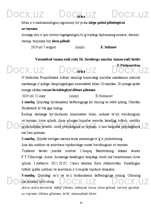 Ariza
Meni o‘z mutaxassisligim (agronom) bo‘yicha  ishga qabul qilishingizni 
so‘rayman.
Arizaga oliy o‘quv yurtini tugatganligim to‘g‘risidagi diplomning nusxasi, shaxsiy 
varaqa, tarjimayi hol  ilova qilindi.
2019-yil 7-avgust                      (imzo) K.Salimov
Yunusobod tuman sudi raisi Sh. Isroilovga mazkur tuman sudi kotibi
E.Nishonovdan
Ariza
O‘zbekiston Respublikasi Adliya vazirligi huzuridagi yuristlar malakasini oshirish
markaziga o‘qishga chaqirilganligim munosabati bilan 10-maydan 20-iyunga qadar
menga ishdan  ruxsat berishingizni iltimos qilaman.
2019-yil 21-may                           (imzo)                   E.Nishonov
1-mashq.  Quyidagi birikmalarni daftaringizga ko‘chiring va eslab qoling. Ulardan
foydalanib to‘rtta gap tuzing.
Boshqa   shaharga   ko‘chishimiz   munosabati   bilan,   mehnat   ta’tili   berishingizni
so‘rayman, ilova qilindi, ilova qilingan hujjatlar asosida, kasalligi tufayli, moddiy
qiyinchiliklar sababli, ozod yetishingizni so‘rayman, o‘zim haqimda quyidagilarni
ma’lum qilaman.
2-mashq.  Quyida berilgan matnni ariza sxemasiga to‘g‘ri joylashtiring.
Ana shu imtihon va sinovlarni topshirishga ruxsat berishingizni so‘rayman.
Toshkent   davlat   yuridik   instituti   1-huquq   fakultetining   dekani   dosent
F.T.Tohirovga. Ariza. Arizamga kasalligim haqidagi vrach ma’lumotnomasi ilova
qilindi.   I.Akbarov   2011.20.02.   2-kurs   talabasi   Ilyos   Akbarovdan.   Kasallagim
tufayli qishki imtihon va sinovlarni o‘z vaqtida topshira olmadim.
3-m а shq.   Quyid а gi   so‘z   v а   so‘z   birikm а l а rini   d а ft а ringizg а   yozing.   Ul а rning
m а `n о l а rini bilib  о ling.
А riz а ,  а riz а  b е ruvchi, t а klif, iltim о s, shik о yat, il о v а , il о v а  qilindi, z а ruriy qisml а r,
so‘r а ym а n, iltim о s qil а m а n, t а `til, mun о s а b а ti bil а n.
32 