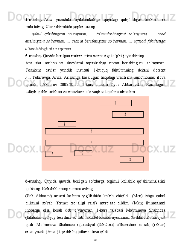 4-m а shq.   А riz а   yozishd а   f о yd а l а nil а dig а n   quyid а gi   q о lipl а shg а n   birikm а l а rni
esd а  tuting. Ul а r ishtir о kid а  g а pl а r tuzing.
…   q а bul   qilishingizni   so‘r а ym а n,   …   t а `minl а shingizni   so‘r а ym а n,   …   о z о d
etishingizni   so‘r а ym а n,   …   ruxs а t   b е rishingizni   so‘r а ym а n,   …   iqtis о d   f а kult е tiga
o‘tk а zishingizni so‘r а ym а n.
5-m а shq.  Quyid а  b е rilg а n m а tnni ariz а  sx е m а sig а  to‘g‘ri j о yl а shtiring.
А n а   shu   imtih о n   v а   sin о vl а rni   t о pshirishg а   ruxs а t   b е rishingizni   so‘r а ym а n.
T о shk е nt   d а vl а t   yuridik   instituti   1-huquq   f а kult е tining   d е k а ni   d о ts е nt
F.T.T о hir о vg а .   А riz а .   А riz а mg а   k а s а lligim h а qid а gi vr а ch m а `lum о tn о m а si il о v а
qilindi.   I. А kb а r о v   2005.20.02.   2-kurs   t а l а b а si   Ilyos   А kb а r о vd а n.   K а s а ll а gim
tuf а yli qishki imtih о n v а   sin о vl а rni o‘z v а qtid а  t о pshir а   о lm а dim.
6-mаshq.   Quyid а   q а vsd а   b е rilg а n   so‘zl а rg а   t е gishli   k е lishik   qo‘shimch а l а rini
qo‘shing. K е lishikl а rning n о mini  а yting.
(S о li   А kb а r о v)   а riz а si   k а f е dr а   yig‘ilishid а   ko‘rib   chiqildi.   (M е n)   ishg а   q а bul
qilishini   so‘r а b   (f е rm е r   xo‘j а ligi   r а isi)   mur о j аа t   qildim.   (M е n)   iltim о simni
in о b а tg а   о ls а   k е r а k   d е b   o‘yl а ym а n.   1-kurs   t а l а b а si   Mo‘min о v а   Sh а hn о z а
(t а l а b а l а r uyi) j о y b е rishini so‘r а b, f а kult е t k а s а b а  uyushm а si (t а shkil о ti) mur о j аа t
qildi.   Mo‘min о v а   Sh а hn о z а   iqtis о diyot   (f а kult е ti)   o‘tk а zishini   so‘r а b,   (r е kt о r)
а riz а  yozdi. ( А riz а ) t е gishli hujj а tl а rni il о v а  qildi.
33 