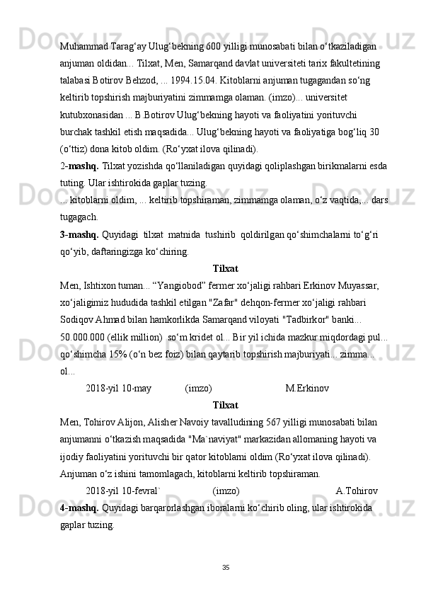 Muhammad Tarag‘ay Ulug‘bekning 600 yilligi munosabati bilan o‘tkaziladigan 
anjuman oldidan... Tilxat, Men, Samarqand davlat universiteti tarix fakultetining 
talabasi Botirov Behzod, ... 1994.15.04. Kitoblarni anjuman tugagandan so‘ng 
keltirib topshirish majburiyatini zimmamga olaman. (imzo)... universitet 
kutubxonasidan ... B.Botirov Ulug‘bekning hayoti va faoliyatini yorituvchi 
burchak tashkil etish maqsadida... Ulug‘bekning hayoti va faoliyatiga bog‘liq 30 
(o‘ttiz) dona kitob oldim. (Ro‘yxat ilova qilinadi).
2 -mashq.  Tilxat yozishda qo‘llaniladigan quyidagi qoliplashgan birikmalarni esda 
tuting. Ular ishtirokida gaplar tuzing.
... kitoblarni oldim, ... keltirib topshiraman, zimmamga olaman, o‘z vaqtida,... dars 
tugagach.
3-m а shq.  Quyid а gi  tilx а t  m а tnid а   tushirib  q о ldirilg а n qo‘shimch а l а rni to‘g‘ri 
qo‘yib, d а ft а ringizg а  ko‘chiring.
Tilxаt
Men, Ishtix о n tum а n... “Yangi о b о d” f е rm е r xo‘j а ligi r а hb а ri Erkin о v Muyass а r, 
xo‘j а ligimiz hududid а   t а shkil etilg а n "Z а f а r" d е hq о n-f е rm е r xo‘j а ligi r а hb а ri 
S о diq о v  А hm а d bil а n h а mk о rlikd а  S а m а rq а nd vil о yati "T а dbirk о r" b а nki... 
50.000.000 (ellik milli о n)  so‘m krid е t  о l... Bir yil ichid а  m а zkur miqd о rd а gi pul...
qo‘shimch а  15% (o‘n b е z f о iz) bil а n q а yt а rib t о pshirish m а jburiyati... zimm а ... 
о l...
2018-yil 10-m а y (imz о ) M.Erkin о v
Tilxаt
M е n, T о hir о v  А lij о n,  А lish е r N а v о iy t а v а lludining 567 yilligi mun о s а b а ti bil а n 
а njum а nni o‘tk а zish m а qs а did а  "M а `n а viyat" m а rk а zid а n  а ll о m а ning h а yoti v а  
ij о diy f ао liyatini yorituvchi bir q а t о r kit о bl а rni  о ldim (Ro‘yx а t il о v а  qilin а di).
А njum а n o‘z ishini t а m о ml а g а ch, kit о bl а rni k е ltirib t о pshir а m а n.
2018-yil 10-f е vr а l` (imz о ) А .T о hir о v
4-m а shq.  Quyid а gi b а rq а r о rl а shg а n ib о r а l а rni ko‘chirib  о ling, ul а r ishtir о kid а  
g а pl а r tuzing.
35 