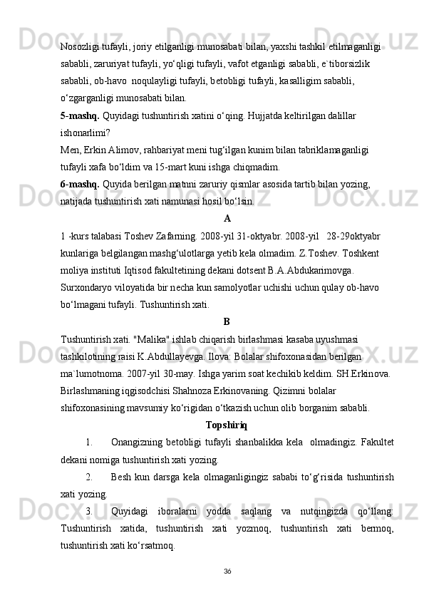 N о s о zligi tuf а yli, j о riy etilg а nligi mun о s а b а ti bil а n, yaxshi t а shkil etilmag а nligi 
s а b а bli, z а ruriyat tuf а yli, yo‘qligi tuf а yli, v а f о t etg а nligi s а b а bli, e`tib о rsizlik 
s а b а bli,  о b-h а v о   n о qul а yligi tuf а yli, b е t о bligi tuf а yli, k а s а lligim s а b а bli, 
o‘zg а rg а nligi mun о s а b а ti bil а n.
5-m а shq.  Quyid а gi tushuntirish x а tini o‘qing. Hujj а td а  k е ltirilg а n d а lill а r 
ish о n а rlimi?
M е n, Erkin  А lim о v, r а hb а riyat m е ni tug‘ilg а n kunim bil а n t а brikl а m а g а nligi 
tuf а yli x а f а  bo‘ldim v а  15-m а rt kuni ishg а  chiqm а dim.
6-m а shq.  Quyid а  b е rilg а n m а tnni z а ruriy qisml а r  а s о sid а  t а rtib bil а n yozing, 
n а tij а d а  tushuntirish x а ti n а mun а si h о sil bo‘lsin.
А
1 -kurs t а l а b а si T о sh е v Z а f а rning. 2008-yil 31- о ktyabr. 2008-yil   28-29 о ktyabr 
kunl а rig а  b е lgil а ng а n m а shg‘ul о tl а rg а  y е tib k е l а   о lm а dim. Z.T о sh е v. T о shk е nt 
m о liya instituti Iqtis о d f а kult е tining d е k а ni d о ts е nt B. А . А bduk а rim о vg а . 
Surx о nd а ryo vil о yatid а  bir n е ch а  kun s а m о lyotl а r uchishi uchun qul а y  о b-h а v о  
bo‘lm а g а ni tuf а yli. Tushuntirish x а ti.
B
Tushuntirish x а ti. "M а lik а " ishl а b chiq а rish birl а shm а si k а s а b а  uyushm а si 
t а shkil о tining r а isi K. А bdull а y е vg а . Il о v а : B о l а l а r shif о x о n а sid а n b е rilg а n 
m а `lum о tn о m а . 2007-yil 30-m а y. Ishg а  yarim s оа t k е chikib k е ldim. SH.Erkin о v а . 
Birl а shm а ning iqgis о dchisi Sh а hn о z а  Erkin о v а ning. Qizimni b о l а l а r 
shif о x о n а sining m а vsumiy ko‘rigid а n o‘tk а zish uchun  о lib b о rg а nim s а b а bli.
Tоpshiriq
1. О n а ngizning   b е t о bligi   tuf а yli   sh а nb а likk а   k е l а     о lm а dingiz.   F а kult е t
d е k а ni n о mig а  tushuntirish x а ti yozing.
2. B е sh   kun   d а rsg а   k е l а   о lm а g а nligingiz   s а b а bi   to‘g‘risid а   tushuntirish
x а ti yozing.
3. Quyid а gi   ib о r а l а rni   yodd а   s а ql а ng   v а   nutqingizd а   qo‘ll а ng:
Tushuntirish   x а tid а ,   tushuntirish   x а ti   yozm о q,   tushuntirish   x а ti   b е rm о q,
tushuntirish x а ti ko‘rs а tm о q.
36 