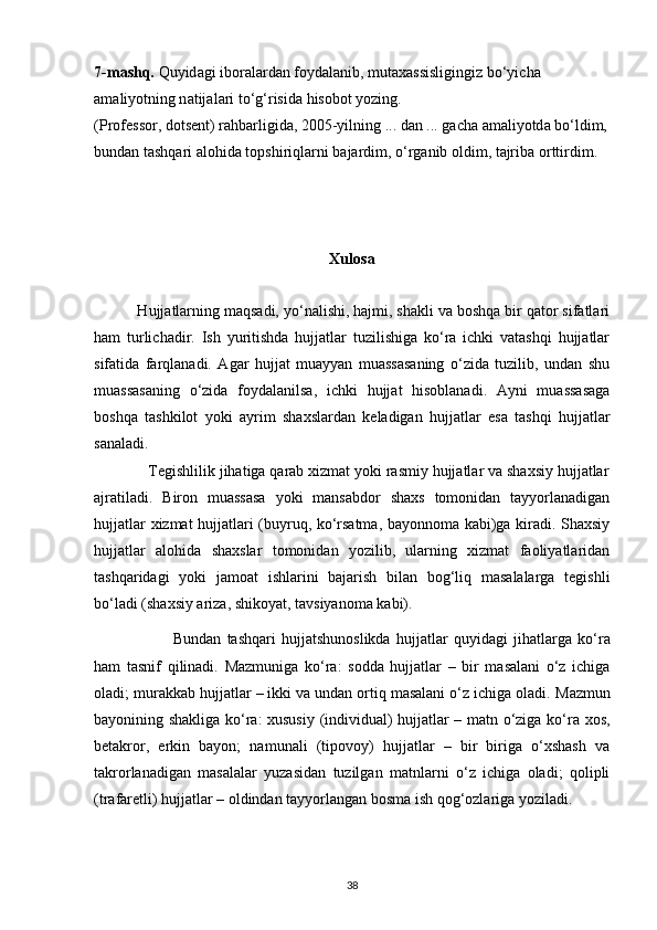 7-m а shq.  Quyid а gi ib о r а l а rd а n f о yd а l а nib, mut а x а ssisligingiz bo‘yich а  
а m а liyotning n а tij а l а ri to‘g‘risid а  his о b о t yozing.
(Pr о f е ss о r, d о ts е nt) r а hb а rligid а , 2005-yilning ... d а n ... g а ch а   а m а liyotd а   bo‘ldim,
bund а n t а shq а ri  а l о hid а  t о pshiriql а rni b а j а rdim, o‘rg а nib  о ldim, t а jrib а   о rttirdim.
Xulosa
 Hujjatlarning maqsadi, yo‘nalishi, hajmi, shakli va boshqa bir qator sifatlari
ham   turlichadir.   Ish   yuritishda   hujjatlar   tuzilishiga   ko‘ra   ichki   vatashqi   hujjatlar
sifatida   farqlanadi.   Agar   hujjat   muayyan   muassasaning   o‘zida   tuzilib,   undan   shu
muassasaning   o‘zida   foydalanilsa,   ichki   hujjat   hisoblanadi.   Ayni   muassasaga
boshqa   tashkilot   yoki   ayrim   shaxslardan   keladigan   hujjatlar   esa   tashqi   hujjatlar
sanaladi.
             Tegishlilik jihatiga qarab xizmat yoki rasmiy hujjatlar va shaxsiy hujjatlar
ajratiladi.   Biron   muassasa   yoki   mansabdor   shaxs   tomonidan   tayyorlanadigan
hujjatlar   xizmat hujjatlari (buyruq, ko‘rsatma, bayonnoma kabi)ga kiradi. Shaxsiy
hujjatlar   alohida   shaxslar   tomonidan   yozilib,   ularning   xizmat   faoliyatlaridan
tashqaridagi   yoki   jamoat   ishlarini   bajarish   bilan   bog‘liq   masalalarga   tegishli
bo‘ladi (shaxsiy ariza,   shikoyat, tavsiyanoma kabi).
              Bundan   tashqari   hujjatshunoslikda   hujjatlar   quyidagi   jihatlarga   ko‘ra
ham   tasnif   qilinadi.   Mazmuniga   ko‘ra:   sodda   hujjatlar   –   bir   masalani   o‘z   ichiga
oladi; murakkab   hujjatlar – ikki va undan ortiq masalani o‘z ichiga oladi.   Mazmun
bayonining shakliga ko‘ra: xususiy (individual) hujjatlar – matn o‘ziga ko‘ra   xos,
betakror,   erkin   bayon;   namunali   (tipovoy)   hujjatlar   –   bir   biriga   o‘xshash   va
takrorlanadigan   masalalar   yuzasidan   tuzilgan   matnlarni   o‘z   ichiga   oladi;   qolipli
(trafaretli) hujjatlar – oldindan tayyorlangan bosma ish qog‘ozlariga yoziladi.
38 