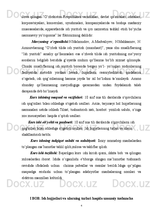 ilova qilingan “O‘zbekiston Respublikasi vazirliklari, davlat   qo‘mitalari, idoralari,
korporatsiyalari,   konsernlari,   uyushmalari,   kompaniyalarida   va   boshqa   markaziy
muassasalarida,   apparatlarida   ish   yuritish   va   ijro   nazoratini   tashkil   etish   bo‘yicha
namunaviy yo‘riqnoma” lar fikrimizning dalilidir.
          Mavzuning   o’rganilishi: N.Mahmudov,   A.Madvaliyev,   N.Mahkamov,   N.
Aminovlarning   “O‘zbek   tilida   ish   yuritish   (munshaot)”,   yana   shu   mualliflarning
“Ish   yuritish”   amaliy   qo‘llanmalari   esa   o‘zbeek   tilida   ish   yuritishning   me’yoriy
asoslarini   belgilab   berishda   g‘oyatda   muhim   qo‘llanma   bo‘lib   xizmat   qilmoqda.
Chunki   mualliflarning   ish   yuritish   borasida   bergan   yo‘l-   yo‘riqlari   xodimlarning
faoliyatida   metodik   yordam   beradi,   hujjatlarni   rasmiylashtirish   qoidalarini
o‘rgatadi,   ish   qog‘ozlarining   hamma   joyda   bir   xil   bo‘lishini   ta’minlaydi.   Ammo
shunday   qo‘llanmaning   mavjudligiga   qaramasdan   undan   foydalanish   talab
darajasida deb bo‘lmaydi. 
             Kurs ishining maqsad va vazifalari:   10 sinf ona tili darslarida o'quvchilarni
ish qog'ozlari  bilan ishlashga  o'rgatish  usullari.   Ariza,  tarjimayi  hol  hujjatlarining
namunalari  ustida  ishlash . T ilxat, tushuntirish  xati, hisobot.  yozilish  uslubi,  o‘ziga
xos xususiyatlari    haqida o’qitish usullari
       Kurs ishi ob’yekti va predmeti:  10 sinf ona tili darslarida o'quvchilarni ish 
qog'ozlari bilan ishlashga o'rgatish usullari. Ish hujjatlarining turlari va ularni 
shakllantirish tartibi.
            Kurs   ishning   tadqiqot   uslubi   va   uslubiyoti:   Ilmiy   ommabop   manbalardan
to’plangan ma’lumotlar tahlil qilib,xulosa va takliflar qilish.
           Kurs ishi tuzilishi:  Bajarilgan kurs  ishi kirish qismi, ikkita bob  va qilingan
xulosalardan   iborat.   Ishda   o’rganilishi   e’tiborga   olingan   ma’lumotlar   tushunarli
ravishda   ifodalash   uchun     chizma   jadvallar   va   rasmlar   berildi.Ishga   qo’yilgan
maqsadga   erishishi   uchun   to’plangan   adabiyotlar   manbalarning   nomlari   va
elektron manzillari keltirildi. 
I BOB. Ish hujjatlari va ularning turlari haqida umumiy tushuncha
4 