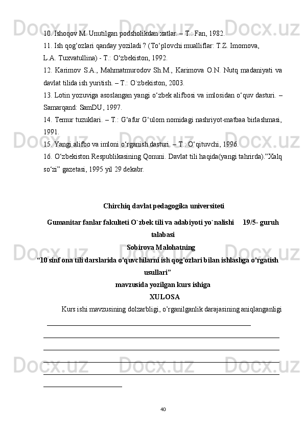 10.  Ishoqov M. Unutilgan podsholikdan xatlar. – T.: Fan, 1982.
11.  Ish qog‘ozlari qanday yoziladi ? (T о ‘plovchi mualliflar: T.Z. Imomova,
L.A. Tuxvatullina) - T.:  О ‘zbekiston, 1992.
12.   Karimov   S.A.,   Mahmatmurodov   Sh.M.,   Karimova   O.N.   Nutq   madaniyati   va
davlat tilida ish yuritish. – T.: O`zbekiston, 2003.
13.  Lotin yozuviga asoslangan yangi   о ‘zbek alifbosi va imlosidan  о ‘quv dasturi. –
Samarqand: SamDU, 1997.
14.  Temur tuzuklari. – T.: G‘afur G‘ulom nomidagi nashriyot-matbaa birlashmasi,
1991.
15.  Yangi alifbo va imloni  о ‘rganish dasturi. – T.:  О ‘qituvchi, 1996.
16.  О ‘zbekiston Respublikasining Qonuni. Davlat tili haqida(yangi tahrirda).”Xalq
s о ‘zi” gazetasi, 1995 yil 29 dekabr.
Chirchiq davlat pedagogika universiteti
Gumanitar fanlar fakulteti O`zbek tili va adabiyoti yo`nalishi     19/5- guruh
talabasi
Sobirova Malohatning
“ 10 sinf ona tili darslarida o'quvchilarni ish qog'ozlari bilan ishlashga o'rgatish
usullari”
mavzusida yozilgan kurs ishiga 
XULOSA
Kurs ishi mavzusining dolzarbligi, o’rganilganlik darajasining aniqlanganligi
_________________________________________________________
__________________________________________________________________
__________________________________________________________________
__________________________________________________________________
__________________________________________________________________
______________________
40 