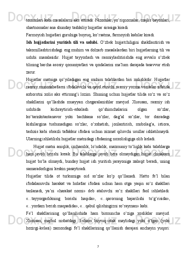 tomonlari kabi masalalarni aks ettiradi. Nizomlar, yo‘riqnomalar, majlis bayonlari,
shartnomalar ana shunday tashkiliy hujjatlar sirasiga kiradi.
Farmoyish hujjatlari guruhiga buyruq, ko‘rsatma, farmoyish kabilar kiradi.
Ish   hujjatlarini   yuritish   tili   va   uslubi.   O‘zbek   hujjatchiligini   shakllantirish   va
takomillashtirishdagi eng muhim va dolzarb masalalardan biri hujjatlarning tili va
uslubi   masalasidir.   Hujjat   tayyorlash   va   rasmiylashtirishda   eng   avvalo   o‘zbek
tilining barcha asosiy qonuniyatlari va qoidalarini ma’lum darajada tasavvur etish
zarur.
Hujjatlar   matniga   qo‘yiladigan   eng   muhim   talablardan   biri   xolislikdir.   Hujjatlar
rasmiy munosabatlarni ifodalovchi va qayd etuvchi rasmiy yozma vositalar sifatida
axborotni   xolis   aks   ettirmog‘i   lozim.   Shuning   uchun   hujjatlar   tilida   so‘z   va   so‘z
shakllarini   qo‘llashda   muayyan   chegaralanishlar   mavjud.   Xususan,   rasmiy   ish
uslubida   kichraytirish-erkalash   qo‘shimchalarini   olgan   so‘zlar,
ko‘tarinkitantanavor   yoki   bachkana   so‘zlar,   dag‘al   so‘zlar,   tor   doiradagi
kishilargina   tushunadigan   so‘zlar,   o‘xshatish,   jonlantirish,   mubolag‘a,   istiora,
tashxis   kabi   obrazli   tafakkur   ifodasi   uchun   xizmat   qiluvchi   usullar   ishlatilmaydi.
Ularning ishlatilishi hujjatlar matnidagi ifodaning noxolisligiga olib keladi.
         Hujjat matni aniqlik, ixchamlik, lo‘ndalik, mazmuniy to‘liqlik kabi talablarga
ham   javob   berishi   kerak.   Bu   talablarga   javob   bera   olmaydigan   hujjat   chinakam
hujjat   bo‘la   olmaydi,   bunday   hujjat   ish   yuritish   jarayoniga   xalaqit   beradi,   uning
samaradorligini keskin pasaytiradi.
Hujjatlar   tilida   ot   turkumiga   oid   so‘zlar   ko‘p   qo‘llanadi.   Hatto   fe’l   bilan
ifodalanuvchi   harakat   va   holatlar   ifodasi   uchun   ham   otga   yaqin   so‘z   shakllari
tanlanadi,   ya’ni   «harakat   nomi»   deb   ataluvchi   so‘z   shakllari   faol   ishlatiladi:
«...tayyorgarlikning   borishi   haqida»,   «...qarorning   bajarilishi   to‘g‘risida»,
«...yordam berish maqsadida», «...qabul qilishingizni so‘rayman» kabi.
Fe’l   shakllarining   qo‘llanilishida   ham   birmuncha   o‘ziga   xosliklar   mavjud.
Xususan,   majhul   nisbatdagi   3-shaxs   buyruq-istak   maylidagi   yoki   o‘tgan   (yoki
hozirgi-kelasi)   zamondagi   fe’l   shakllarining   qo‘llanish   darajasi   anchayin   yuqori:
7 