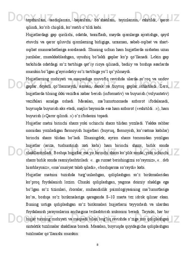 topshirilsin,   tasdiqlansin,   bajarilsin,   bo‘shatilsin,   tayinlansin,   eshitildi,   qaror
qilindi, ko‘rib chiqildi, ko‘rsatib o‘tildi kabi.
Hujjatlardagi   gap   qurilishi,   odatda,   tasniflash,   mayda   qismlarga   ajratishga,   qayd
etuvchi   va   qaror   qiluvchi   qismlarning   birligiga,   umuman,   sabab-oqibat   va   shart-
oqibat  munosabatlariga  asoslanadi.  Shuning uchun  ham   hujjatlarda  nisbatan  uzun
jumlalar,   murakkablashgan,   uyushiq   bo‘lakli   gaplar   ko‘p   qo‘llanadi.   Lekin   gap
tarkibida   odatdagi   so‘z   tartibiga   qat’iy   rioya   qilinadi,   badiiy   va   boshqa   asarlarda
mumkin bo‘lgan g‘ayriodatiy so‘z tartibiga yo‘l qo‘yilmaydi.
Hujjatlarning   mohiyati   va   maqsadiga   muvofiq   ravishda   ularda   so‘roq   va   undov
gaplar   deyarli   qo‘llanmaydi,   asosan,   darak   va   buyruq   gaplar   ishlatiladi.   Zero,
hujjatlarda tilning ikki vazifasi xabar berish (informativ) va buyurish (volyuntativ)
vazifalari   amalga   oshadi.   Masalan,   ma’lumotnomada   axborot   ifodalanadi,
buyruqda buyurish aks etadi, majlis bayonida esa ham axborot («eshitildi...»), ham
buyurish («Qaror qilindi..») o‘z ifodasini topadi.
Hujjatlar   matni   birinchi   shaxs   yoki   uchinchi   shaxs   tilidan   yoziladi.   Yakka   rahbar
nomidan   yoziladigan   farmoyish   hujjatlari   (buyruq,   farmoyish,   ko‘rsatma   kabilar)
birinchi   shaxs   tilidan   bo‘ladi.   Shuningdek,   ayrim   shaxs   tomonidan   yozilgan
hujjatlar   (ariza,   tushuntirish   xati   kabi)   ham   birinchi   shaxs,   birlik   sonda
shakllantiriladi. Boshqa hujjatlar esa yo birinchi shaxs ko‘plik sonda, yoki uchinchi
shaxs birlik sonda rasmiylashtiriladi: «...ga ruxsat berishingizni so‘raymiz», «...deb
hisoblaymiz»; «ma’muriyat talab qiladi», «boshqarma so‘raydi» kabi.
Hujjatlar   matnini   tuzishda   turg‘unlashgan,   qoliplashgan   so‘z   birikmalaridan
ko‘proq   foydalanish   lozim.   Chunki   qoliplashgan,   yagona   doimiy   shaklga   ega
bo‘lgan   so‘z   tizimlari,   iboralar,   muhandislik   psixologiyasining   ma’lumotlariga
ko‘ra,   boshqa   so‘z   birikmalariga   qaraganda   8–10   marta   tez   idrok   qilinar   ekan.
Buning   ustiga   qoliplashgan   so‘z   birikmalari   hujjatlarni   tayyorlash   va   ulardan
foydalanish jarayonlarini anchagina tezlashtirish imkonini beradi. Tayinki, har bir
hujjat turining mohiyati va maqsadi bilan bog‘liq ravishda o‘ziga xos qoliplashgan
sintaktik tuzilmalar shakllana boradi. Masalan, buyruqda quyidagicha qoliplashgan
tuzilmalar qo‘llanishi mumkin:
8 