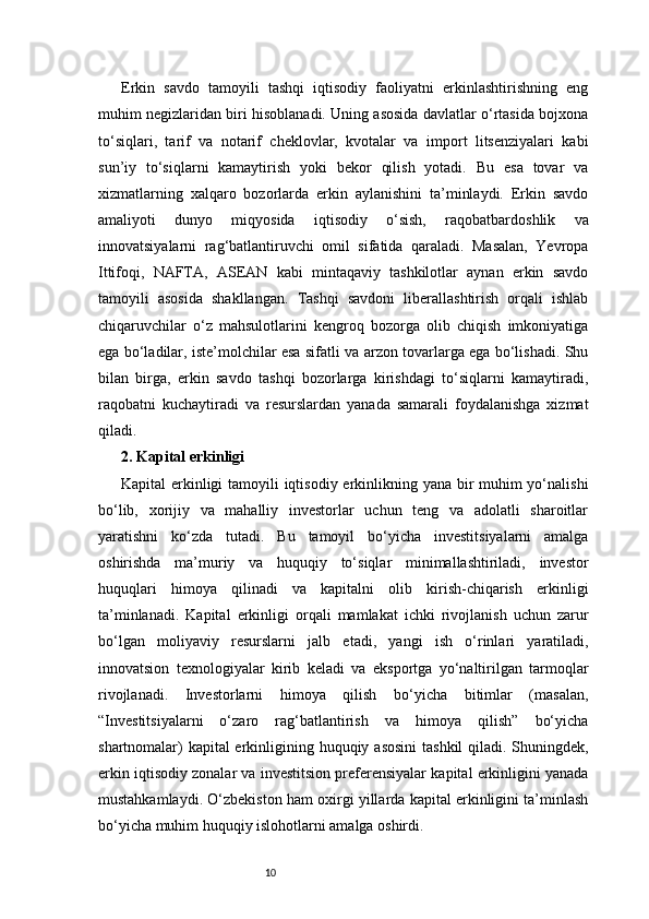 10Erkin   savdo   tamoyili   tashqi   iqtisodiy   faoliyatni   erkinlashtirishning   eng
muhim negizlaridan biri hisoblanadi. Uning asosida davlatlar o‘rtasida bojxona
to‘siqlari,   tarif   va   notarif   cheklovlar,   kvotalar   va   import   litsenziyalari   kabi
sun’iy   to‘siqlarni   kamaytirish   yoki   bekor   qilish   yotadi.   Bu   esa   tovar   va
xizmatlarning   xalqaro   bozorlarda   erkin   aylanishini   ta’minlaydi.   Erkin   savdo
amaliyoti   dunyo   miqyosida   iqtisodiy   o‘sish,   raqobatbardoshlik   va
innovatsiyalarni   rag‘batlantiruvchi   omil   sifatida   qaraladi.   Masalan,   Yevropa
Ittifoqi,   NAFTA,   ASEAN   kabi   mintaqaviy   tashkilotlar   aynan   erkin   savdo
tamoyili   asosida   shakllangan.   Tashqi   savdoni   liberallashtirish   orqali   ishlab
chiqaruvchilar   o‘z   mahsulotlarini   kengroq   bozorga   olib   chiqish   imkoniyatiga
ega bo‘ladilar, iste’molchilar esa sifatli va arzon tovarlarga ega bo‘lishadi. Shu
bilan   birga,   erkin   savdo   tashqi   bozorlarga   kirishdagi   to‘siqlarni   kamaytiradi,
raqobatni   kuchaytiradi   va   resurslardan   yanada   samarali   foydalanishga   xizmat
qiladi.
2. Kapital erkinligi
Kapital erkinligi  tamoyili  iqtisodiy erkinlikning yana bir muhim  yo‘nalishi
bo‘lib,   xorijiy   va   mahalliy   investorlar   uchun   teng   va   adolatli   sharoitlar
yaratishni   ko‘zda   tutadi.   Bu   tamoyil   bo‘yicha   investitsiyalarni   amalga
oshirishda   ma’muriy   va   huquqiy   to‘siqlar   minimallashtiriladi,   investor
huquqlari   himoya   qilinadi   va   kapitalni   olib   kirish-chiqarish   erkinligi
ta’minlanadi.   Kapital   erkinligi   orqali   mamlakat   ichki   rivojlanish   uchun   zarur
bo‘lgan   moliyaviy   resurslarni   jalb   etadi,   yangi   ish   o‘rinlari   yaratiladi,
innovatsion   texnologiyalar   kirib   keladi   va   eksportga   yo‘naltirilgan   tarmoqlar
rivojlanadi.   Investorlarni   himoya   qilish   bo‘yicha   bitimlar   (masalan,
“Investitsiyalarni   o‘zaro   rag‘batlantirish   va   himoya   qilish”   bo‘yicha
shartnomalar)  kapital erkinligining huquqiy asosini  tashkil  qiladi. Shuningdek,
erkin iqtisodiy zonalar va investitsion preferensiyalar kapital erkinligini yanada
mustahkamlaydi. O‘zbekiston ham oxirgi yillarda kapital erkinligini ta’minlash
bo‘yicha muhim huquqiy islohotlarni amalga oshirdi. 